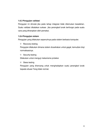 1.6.3 Pengujian validasi
Pengujian ini dimulai jika pada tahap integrasi tidak ditemukan kesalahan.
Suatu validasi dikatakan sukses jika perangkat lunak berfungsi pada suatu
cara yang diharapkan oleh pemakai.

1.6.4 Pengujian sistem
Pengujian yang dilakukan sepenuhnya pada sistem berbasis komputer.

     Recovery testing
  Pengujian dilakukan dimana sistem diusahakan untuk gagal, kemudian diuji
  normalisasinya.

     Security testing
  Dilakukan untuk menguji mekanisme proteksi

     Stess testing
  Pengujian yang dirancang untuk menghadapkan suatu perangkat lunak
  kepada situasi Yang tidak normal.




                                                                        6
 