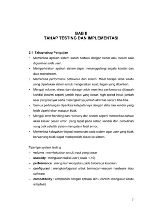 BAB II
           TAHAP TESTING DAN IMPLEMENTASI


2.1 Tahap-tahap Pengujian
•   Memeriksa apakah sistem sudah berlaku dengan benar atau belum saat
    digunakan oleh user.
•   Memperkirakan apakah sistem dapat menanggulangi segala kondisi dan
    data mainstream.
•   Memeriksa performansi behaviour dari sistem. Misal berapa lama waktu
    yang diperlukan sistem untuk mengerjakan suatu tugas yang diberikan.
•   Menguji volume, stress dan storage untuk meeriksa performance dibawah
    kondisi ekstrim seperti jumlah input yang besar, high speed input, jumlah
    user yang banyak serta meningkatnya jumlah aktivitas secara tiba-tiba.
•   Semua perhitungan diperiksa ketepatannya dengan data dan kondisi yang
    telah diperkirakan maupun tidak.
•   Menguji error handling dan recovery dari sistem seperti memeriksa bahwa
    akan keluar pesan error yang tepat pada setiap kondisi dan pemulihan
    yang baik setelah sistem mengalami fatal errror.
•   Memeriksa kelayakan tingkat keamanan pada sistem agar user yang tidak
    berwenang tidak dapat memperoleh akses ke sistem.


Tipe-tipe system testing
– volume : memfokuskan untuk input yang besar
– usability : mengukur reaksi user ( skala 1-10)
– performance : mengukur kecepatan pada beberapa keadaan
– configurasi : mengkonfogurasi untuk bermacam-macam hardware atau
    software
– compatibility : komplabiliti dengan aplikasi lain ( contoh: mengukur waktu
    adaptasi)




                                                                             7
 
