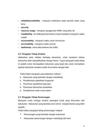 – reliability/availability : mengukur ketahanan pada periode waktu yang
      lama
– security
– resource usage : mengukur penggunaan RAM, ruang disk, dll
– installability : di install pada bermacam-macam keadaan (mengukur waktu
      install)
– recoverability : mengukur waktu untuk me-recover
– serviceability : mengukur waktu service
– load/stress: untuk data extreme dan traffic


2.2 Pengujian Tahap Analisis
ditekankan pada validasi terhadap kebutuhan, untuk menjamin bahwa
kebutuhan telah dispesifikasikan dengan benar. Tujuan pengujian pada tahap
ini adalah untuk mendapatkan kebutuhan yang layak dan untuk memastikan
apakah kebutuhan tersebut sudah dirumuskan dengan baik.


  Faktor-faktor pengujian yang dilakukan meliputi :
  a. Kebutuhan yang berkaitan dengan metodelogi
  b. Pendefinisian spesifikasi fungsional
  c. Penentuan spesifikasi kegunaan
  d. Penentuan kebutuhan portabilitas
  e. Pendefinisian antar muka sistem.


2.3 Pengujian Tahap Perancangan
Bertujuan untuk menguji struktur perangkat lunak yang diturunkan dari
kebutuhan - Kebutuhan yang bersifat umum dirinci menjadi bentuk yang lebih
spesifik .
Faktor-faktor pengujian tahap perancangan meliputi :

  •       Perancangan yang berkaitan dengan kebutuhan

  •       Kesesuaian perancangan dengan metodologi dan teori.


                                                                        8
 