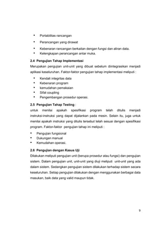 •     Portabilitas rancangan

    •     Perancangan yang dirawat

    •     Kebenaran rancangan berkaitan dengan fungsi dan aliran data.
    •     Kelengkapan perancangan antar muka.

2.4 Pengujian Tahap Implementasi
Merupakan pengujian unit-unit yang dibuat sebelum diintegrasikan menjadi
aplikasi keseluruhan. Faktor-faktor pengujian tahap implementasi meliputi :

    •     Kendali integritas data
    •     Kebenaran program
    •     kemudahan pemakaian
    •     Sifat coupling
    •     Pengembangan prosedur operasi.

2.5 Pengujian Tahap Testing :
untuk      menilai   apakah    spesifikasi   program    telah   ditulis   menjadi
instruksi-instruksi yang dapat dijalankan pada mesin. Selain itu, juga untuk
menilai apakah instruksi yang ditulis tersebut telah sesuai dengan spesifikasi
program. Faktor-faktor pengujian tahap ini meliputi :

•       Pengujian fungsional
•       Dukungan manual
•       Kemudahan operasi.

2.6 Pengujian dengan Kasus Uji
Dilakukan meliputi pengujian unit (berupa prosedur atau fungsi) dan pengujian
sistem. Dalam pengujian unit, unit-unit yang diuji meliputi unit-unit yang ada
dalam sistem. Sedangkan pengujian sistem dilakukan terhadap sistem secara
keseluruhan. Setiap pengujian dilakukan dengan menggunakan berbagai data
masukan, baik data yang valid maupun tidak.




                                                                                9
 