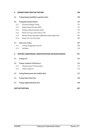 8 KONSEP BARU SEKITAR TESTING 188
8.1 Testing dengan Spesifikasi yang Berevolusi 189
8.2 Testing Berorientasi Obyek 191
8.2.1 Perluasan Pandang Testing 191
8.2.2 Model testing OOA dan OOD 193
8.2.3 Strategi testing berorientasi obyek 195
8.2.4 Disain Test Case untuk Software OO 197
8.2.5 Metode testing yang dapat diaplikasikan pada tingkat kelas 203
8.2.6 Disain Test Case Inter-kelas 204
8.3 Cleanroom Testing 207
8.3.1 Testing menggunakan statistik 208
8.3.2 Sertifikasi 210
9 TESTING LINGKUNGAN, ARSITEKTUR DAN APLIKASI KHUSUS 211
9.1 Testing GUI 212
9.2 Testing Arsitektur Client/Server 213
9.2.1 Strategi testing C/S keseluruhan 215
9.2.2 Taktik testing C/S 216
9.3 Testing Dokumentasi dan Fasilitas Help 217
9.4 Testing Sistem Real-Time 218
9.5 Testing Aplikasi Berbasis Web 220
DAFTAR PUSTAKA 227
STIKOM Testing dan Implementasi Sistem Romeo, S.T.
 