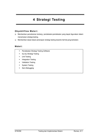 STIKOM Testing dan Implementasi Sistem Romeo, S.T.
4 Strategi Testing
Obyektifitas Materi:
an tentang pendekatan-pendekatan yang dapat digunakan dalam
men
Memberikan asar-d erkaitan.
Memberikan pemaham
entukan strategi testing.
d asar penerapan strategi testing beserta hal-hal yang b
Materi:
Pendekatan Strategi Testing Software
Isu-Isu Strategi Testing
Unit Testing
Integration Testing
Validation Testing
System Testing
Seni Debugging
 