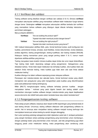 Bab IV Strategi Testing Halaman 92
4.1.1 Verifikasi dan validasi
Testing software sering dikaitkan dengan verifikasi dan validasi (V & V). Dimana verifikasi
erupakan sekumpulan aktifitas yang memastikan software telah melakukan fungsi tertentu
engan benar. Sedangkan validasi merupakan sekumpulan aktifitas berbeda dari verifikasi
ang memastikan bahwa software yang dibangun dapat dilacak terhadap kebutuhan /
ermintaan pelanggan.
enurut Boehm [BOE81]:
Verifikasi “Are we building the product right?”
“Apakah kita telah membuat produk dengan benar?”
Validasi “Are we building the right product?”
“Apakah kita telah membuat produk yang benar?”
&V meliputi kebanyakan aktifitas SQA, yaitu: formal technical review, audit konfigurasi dan
kualitas, pemonitoran kinerja, sim dokumentasi, review database,
testing software
m
d
y
p
M
V
ulasi, studi fisibilitas, review
analisa algoritma, testing pengembangan, testing kualifikasi, dan testing instalasi [WAL89].
Walaupun testing memainkan peran yang sangat penting dalam V & V, namun masih
diperlukan aktifitas-aktifitas yang lainnya.
Testing merupakan basis terakhir dimana kualitas dapat dinilai dan error dapat diidentifikasi.
Tapi testing tidak boleh dipandang sebagai jaring pengamanan. Sebagaimana yang
dikatakan bahwa, “Anda tidak dapat melakukan tes terhadap kualitas. Jika kualitas tidak ada
sebelum Anda memulai testing, maka kualitas juga tidak akan ada saat Anda selesai
melakukan testing.”
Kualitas dibangun ke dalam software sepanjang proses rekayasa software.
Penerapan dari metode-metode dan alat-alat bantu, formal technical review yang efektif,
menejemen dan pengukuran yang solid mengarahkan pada kualitas yang dikonfirmasikan
pada saat pelaksanaan testing berlangsung.
Miller [MIL77] menghubungkan testing software terhadap jaminan kualitas dengan
menyatakan bahwa “ motivasi yang patut digaris bawahi dari testing adalah untuk
memberikan dukungan kualitas software dengan metode-metode yang dapat diaplikasikan
secara ekonomis dan efektif baik pada sistem berskala besar atau sistem berskala kecil.”
4.1.2 Pengorganisasian
Pada setiap proyek software, biasanya akan terjadi konflik kepentingan yang berbeda-beda di
saat testing dimulai. Umumnya, testing software dilakukan oleh pengembang software itu
sendiri. Hal ini tentunya akan menjadikan testing software menjadi kurang berfungsi dan
menciptakan kerancuan antara testing itu sendiri dengan debugging.
Dari sudut pandang psikologi sebagaimana telah dijabarkan pada bab 2, terdapat perbedaan
yang sangat mendasar antara psikologi pengembang yang berorientasi untuk membangun,
dengan psikologi tester yang berorientasi untuk merusak. Jadi bila pengembang juga diberi
tanggung jawab untuk melakukan testing, maka pengembang akan cenderung untuk
STIKOM Testing dan Implementasi Sistem Romeo, S.T.
 