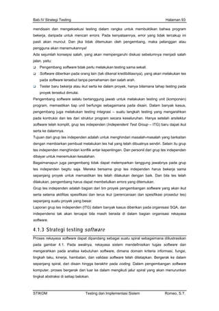 Bab IV Strategi Testing Halaman 93
mendisain dan mengeksekusi testing dalam rangka untuk membuktikan bahwa program
ekerja, daripada untuk mencari errors. Pada kenyataannya, error yang tidak tercakup ini
asti akan muncul. Dan jika tidak ditemukan oleh pengembang, maka pelanggan atau
engguna akan menemukannya!
da sejumlah konsepsi salah, yang akan mempengaruhi diskusi sebelumnya menjadi salah
lan, yaitu:
Pengembang software tidak perlu melakukan testing sama sekali.
Software diberikan pada orang lain (tak dikenal kredibilitasnya), yang akan melakukan tes
pada software tersebut tanpa pemahaman dan salah arah.
Tester baru bekerja atau ikut serta ke dalam proyek, hanya bilamana tahap testing pada
proyek tersebut dimulai.
engembang software selalu bertanggung jawab untuk melakukan testing unit (komponen)
rogram, memastikan tiap unit berfungsi sebagaimana pada disain. Dalam banyak kasus,
pengembang juga melakuk testing yang mengarahkan
cara keseluruhan. Hanya setelah arsitektur
ependent Test Group – ITG) baru dapat ikut
an. Dan personil dari grup tes independen
embang harus dapat membetulkan errors yang ditemukan.
k kasus diberikan pada organisasi SQA, dan
ercapai bila masih berada di dalam bagian organisasi rekayasa
4.1.3 Stra oftware
b
p
p
A
ja
P
p
an testing integrasi – suatu langkah
pada kontruksi dan tes dari struktur program se
software telah komplit, grup tes independen (Ind
serta ke dalamnya.
Tujuan dari grup tes independen adalah untuk menghindari masalah-masalah yang berkaitan
dengan membiarkan pembuat melakukan tes hal yang telah dibuatnya sendiri. Selain itu grup
tes independen menghindari konflik antar kepenting
dibayar untuk menemukan kesalahan.
Bagaimanapun juga pengembang tidak dapat melemparkan tanggung jawabnya pada grup
tes independen begitu saja. Mereka bersama grup tes independen harus bekerja sama
sepanjang proyek untuk memastikan tes telah dilakukan dengan baik. Dan bila tes telah
dilakukan, peng
Grup tes independen adalah bagian dari tim proyek pengembangan software yang akan ikut
serta selama aktifitas spesifikasi dan terus ikut (perencanaan dan spesifikasi prosedur tes)
sepanjang suatu proyek yang besar.
Laporan grup tes independen (ITG) dalam banya
independensi tak akan t
software.
tegi testing s
Proses
pada g dan
ormasi, fungsi,
, hambatan, dan validasi software telah ditetapkan. Bergerak ke dalam
rekayasa software dapat dipandang sebagai suatu spiral sebagaimana diilustrasikan
ambar 4.1. Pada awalnya, rekayasa sistem mendefinisikan tugas software
mengarahkan pada analisa kebutuhan software, dimana domain kriteria inf
tingkah laku, kinerja
sepanjang spiral, dari disain hingga berakhir pada coding. Dalam pengembangan software
komputer, proses bergerak dari luar ke dalam mengikuti jalur spiral yang akan menurunkan
tingkat abstraksi di setiap belokan.
STIKOM Testing dan Implementasi Sistem Romeo, S.T.
 
