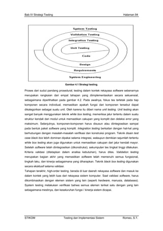 Bab IV Strategi Testing Halaman 94
Gambar 4.1 Strategi testing.
Proses dari sudut pandang prosedural, testing dalam kontek rekayasa software sebenarnya
merupakan rangkaian dari empat tahapan yang diimplementasikan secara sekuensial,
sebagaimana diperlihatkan pada gambar 4.2. Pada awalnya, fokus tes terletak pada tiap
komponen secara individual, memastikan apakah fungsi dari komponen tersebut dapat
dikategorikan sebagai suatu unit. Oleh karena itu diberi nama unit testing. Unit testing akan
sangat ba am suatu
struktur kendali dari modul untuk memastikan cakupan yang komplit dan deteksi error yang
n atau diintegrasikan sampai
x testing akan juga digunakan untuk memastikan cakupan dari jalur kendali mayor.
Set
Krit
mer
ting
sec
dala
diko
Sys
seb an keseluruhan fungsi / kinerja sistem dicapai.
nyak menggunakan teknik white box testing, memeriksa jalur tertentu dal
maksimum. Selanjutnya, komponen-komponen harus disusu
pada bentuk paket software yang komplit. Integration testing berkaitan dengan hal-hal yang
berhubungan dengan masalah-masalah verifikasi dan konstruksi program. Teknik disain test
case black box lebih dominan dipakai selama integrasi, walaupun demikian sejumlah tertentu
white bo
elah software telah diintegrasikan (dikonstruksi), sekumpulan tes tingkat tinggi dilakukan.
eria validasi (ditetapkan dalam analisa kebutuhan), harus dites. Validation testing
upakan bagian akhir yang memastikan software telah memenuhi semua fungsional,
kah laku, dan kinerja sebagaimana yang diharapkan. Teknik black box testing digunakan
ara eksklusif selama validasi.
Tahapan terakhir, high-order testing, berada di luar daerah rekayasa software dan masuk ke
m kontek yang lebih luas dari rekayasa sistem komputer. Saat validasi software, harus
mbinasikan dengan elemen sistem yang lain (seperti hardware, manusia, databases).
tem testing melakukan verifikasi bahwa semua elemen terikat satu dengan yang lain
agaimana mestinya, d
STIKOM Testing dan Implementasi Sistem Romeo, S.T.
 