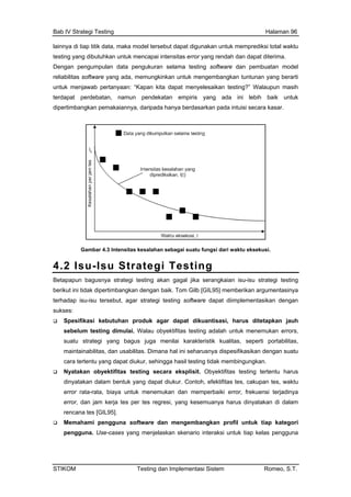 Bab IV Strategi Testing Halaman 96
lain
testing a.
Den testing software dan pembuatan model
untu
terd
dipe hanya berdasarkan pada intuisi secara kasar.
nya di tiap titik data, maka model tersebut dapat digunakan untuk memprediksi total waktu
yang dibutuhkan untuk mencapai intensitas error yang rendah dan dapat diterim
gan pengumpulan data pengukuran selama
reliabilitas software yang ada, memungkinkan untuk mengembangkan tuntunan yang berarti
k menjawab pertanyaan: “Kapan kita dapat menyelesaikan testing?” Walaupun masih
apat perdebatan, namun pendekatan empiris yang ada ini lebih baik untuk
rtimbangkan pemakaiannya, daripada
han sebagai suatu fungsi dari waktu eksekusi.
4.
Gambar 4.3 Intensitas kesala
2 Isu-Isu Strategi Testing
Betapap agal jika serangkaian isu-isu strategi testing
beri Tom Gilb [GIL95] memberikan argumentasinya
terh implementasikan dengan
suk
uantisasi, harus ditetapkan jauh
tu yang dapat diukur, sehingga hasil testing tidak membingungkan.
tentu harus
at diukur. Contoh, efektifitas tes, cakupan tes, waktu
frekuensi terjadinya
ren IL95].
angkan profil untuk tiap kategori
un bagusnya strategi testing akan g
kut ini tidak dipertimbangkan dengan baik.
adap isu-isu tersebut, agar strategi testing software dapat di
ses:
Spesifikasi kebutuhan produk agar dapat dik
sebelum testing dimulai. Walau obyektifitas testing adalah untuk menemukan errors,
suatu strategi yang bagus juga menilai karakteristik kualitas, seperti portabilitas,
maintainabilitas, dan usabilitas. Dimana hal ini seharusnya dispesifikasikan dengan suatu
cara terten
Nyatakan obyektifitas testing secara eksplisit. Obyektifitas testing ter
dinyatakan dalam bentuk yang dap
error rata-rata, biaya untuk menemukan dan memperbaiki error,
error, dan jam kerja tes per tes regresi, yang kesemuanya harus dinyatakan di dalam
cana tes [G
Memahami pengguna software dan mengemb
pengguna. Use-cases yang menjelaskan skenario interaksi untuk tiap kelas pengguna
STIKOM Testing dan Implementasi Sistem Romeo, S.T.
 
