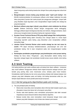 Bab IV Strategi Testing Halaman 97
dapat mengurangi usaha testing keseluruhan dengan fokus pada penggunaan aktual dari
produk.
Mengembangkan rencana testing yang berdasar pada “rapid cycle testing”. Gilb
[GIL95] merekomendasikan tim perekayasa software untuk belajar melakukan tes pada
ri penggunaan pelanggan. Umpan balik
endalikan tingkat kualitas dan strategi tes
ng tegar (robust), yang didisain untuk melakukan tes dirinya
r tertentu. Sebagai tambahan, disain
efektif testing dalam mencakup error. Dengan alasan ini, review dapat
enghasilkan software
uk menilai strategi tes dan test cases itu
pen
pro
Stra
digu
soft
siklus yang ketat (2 persen dari usaha proyek) da
yang dihasilkan dapat digunakan untuk meng
yang bersangkutan.
Membuat software ya
sendiri. Software seharusnya didisain dengan menggunakan teknik antibugging.
Sehingga software dapat mendiagnosa klas-klas erro
seharusnya mengakomodasi otomatisasi testing dan regression testing.
Gunakan Formal Technical Review (FTR) yang efektif sebagai filter testing tertentu.
FTR dapat se
mengurangi sejumlah usaha testing, yang dibutuhkan untuk m
berkualitas tinggi.
Lakukan Formal Technical Review unt
sendiri. FTR dapat mencakup ketidakkonsistenan, penyimpangan dan error dari
dekatan testing. Hal ini akan menghemat waktu dan mengembangkan kualitas
duk.
Kembangkan pendekatan pengembangan yang berkelanjutan untuk proses testing.
tegi tes harus diukur. Pengukuran yang dikumpulkan selama testing harus
nakan sebagai bagian dari pendekatan kendali proses secara statistik untuk testing
ware.
4.3 Unit Testing
Unit testing berfokus pad usaha verifikasi pada unit terkecil dari disain software – komponen
atau modul software. Penggunaan diskripsi disain tingkat komponen sebagai tuntunan, jalur
kendali yang penting dites untuk menemukan errors, terbatas pada modul tersebut.
Kompleksitas relatif terhadap tes dan errors yang dicakup dibatasi oleh batasan-batasan dari
cakupan yang telah ditetapkan pada unit testing. Unit testing berorientasi white box, dan
tahapan dapat dilakukan secara paralel pada banyak komponen.
4.3.1 Hal-hal yang perlu diperhatikan pada unit testing
Tes yang terdapat pada unit testing:
Modul antar muka dites untuk memastikan aliran informasi telah berjalan seperti yang
diharapkan (masuk dan keluar dari unit program yang dites).
Struktur data lokal diperiksa untuk memastikan penyimpanan data telah merawat
integritasnya secara temporal selama tahap eksekusi algoritma.
Batasan kondisi dites untuk memastikan modul beroperasi dengan benar pada
batasan yang telah ditetapkan untuk limitasi atau batasan pemrosesan.
STIKOM Testing dan Implementasi Sistem Romeo, S.T.
 