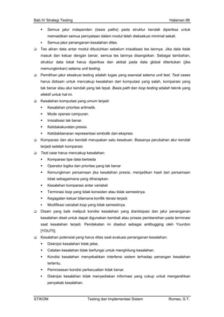 Bab IV Strategi Testing Halaman 98
Semua jalur independen (basis paths) p
memastikan semua pernyataan dalam modul
ada struktur kendali diperiksa untuk
telah dieksekusi minimal sekali.
salahan prioritas aritmetik.
kesatuan. Biasanya perubahan alur kendali
ang tidak konsisten atau tidak semestinya.
ekatan ini disebut sebagai antibugging oleh Yourdon
si penanganan kesalahan:
penyebab kesalahan.
Semua jalur penanganan kesalahan dites.
Tes aliran data antar modul dibutuhkan sebelum inisialisasi tes lainnya. Jika data tidak
masuk dan keluar dengan benar, semua tes lainnya disangsikan. Sebagai tambahan,
struktur data lokal harus diperiksa dan akibat pada data global ditentukan (jika
memungkinkan) selama unit testing.
Pemilihan jalur eksekusi testing adalah tugas yang esensial selama unit test. Test cases
harus didisain untuk mencakup kesalahan dari komputasi yang salah, komparasi yang
tak benar atau alur kendali yang tak tepat. Basis path dan loop testing adalah teknik yang
efektif untuk hal ini.
Kesalahan komputasi yang umum terjadi:
Ke
Mode operasi campuran.
Inisialisasi tak benar.
Ketidakakuratan presisi.
Ketidakbenaran representasi simbolik dari ekspresi.
Komparasi dan alur kendali merupakan satu
terjadi setelah komparasi.
Test case harus mencakup kesalahan:
Komparasi tipe data berbeda
Operator logika dan prioritas yang tak benar
Kemungkinan persamaan jika kesalahan presisi, menjadikan hasil dari persamaan
tidak sebagaimana yang diharapkan.
Kesalahan komparasi antar variabel.
Terminasi loop y
Kegagalan keluar bilamana konflik iterasi terjadi.
Modifikasi variabel loop yang tidak semestinya.
Disain yang baik meliputi kondisi kesalahan yang diantisipasi dan jalur penanganan
kesalahan diset untuk dapat digunakan kembali atau proses pembersihan pada terminasi
saat kesalahan terjadi. Pend
[YOU75].
Kesalahan potensial yang harus dites saat evalua
Diskripsi kesalahan tidak jelas.
Catatan kesalahan tidak berfungsi untuk menghitung kesalahan.
Kondisi kesalahan menyebabkan interfensi sistem terhadap penangan kesalahan
tertentu.
Pemrosesan kondisi perkecualian tidak benar.
Diskripsi kesalahan tidak menyediakan informasi yang cukup untuk mengarahkan
STIKOM Testing dan Implementasi Sistem Romeo, S.T.
 