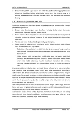 Bab IV Strategi Testing Halaman 99
Batasan testing adalah tugas terakhir dari unit testing. Software kadang gagal terhadap
batasannya. Kesalahan kadang terjadi ketika elemen ke n dari dimensi array ke n
diproses, ketika repetisi ke i dari loop dilakukan, ketika nilai maksimum dan minimum
dihitung.
4.3.2 Prosedur-prosedur unit test
Unit testing seca
p
ra umum dipandang sebagai proses kelanjutan dari tahapan coding, dengan
rosedur sebagai berikut:
Setelah kode dikembangkan, dan diverifikasi terhadap tingkat disain komponen
bersangkutan, disain test case dari unit test dimulai.
Review informasi disain menyediakan tuntunan untuk menetapkan test cases agar dapat
mendekati keseluruhan cakupan kesalahan di tiap kategori sebagaimana didiskusikan
sebelumnya.
Tiap test case harus dihubungkan dengan hasil yang diharapkan.
Karena komponen bukan program yang berdiri sendiri, drivers dan atau stubs software
harus dikembangkan untuk tiap unit test.
Pada kebanyakan aplikasi drivers tidak lebih dari “program utama” yang menerima
data test case, memasukkan data ke komponen yang dites, dan mencetak hasil yang
bersangkutan.
Stubs berlaku untuk pakan subordinat
(dipanggil oleh) kompone subprogram” menggunakan
bordinat, mungkin melakukan manipulasi data minimal,
kod sarkan disain formal), yang tidak diikutsertakan saat produk
t a, overhead yang sebenarnya menjadi
ntu, testing
n test (dimana
tuk itu perlu melakukan pemilihan modul-modul yang kritis dan yang
menggantikan modul-modul yang meru
n yang dites. Stub atau “dummy
antar muka modul su
mencetak masukan verifikasi, dan mengembalikan kendali ke modul yang sedang
dites.
Drivers dan stubs menimbulkan biaya overhead. Karena software harus ada penambahan
e (biasanya tidak berda
sof ware dirilis. Bila drivers dan stubs cukup sederhan
relatif rendah. Namun pada kenyataannya, kebanyakan komponen tidaklah cukup bila hanya
dilakukan tes dengan overhead yang rendah (sederhana). Pada kasus-kasus terte
dapat ditunda penyelesaiannya (kondisi komplit) sampai tahap integratio
drivers atau stubs juga digunakan).
Unit testing disederhanakan bila suatu komponen didisain dengan kohesi tinggi. Bilamana
hanya satu fungsi yang dialamatkan oleh suatu komponen, jumlah test cases dapat dikurangi
dan errors dapat lebih mudah untuk diprediksi dan dicakup.
Ada beberapa situasi dimana sumber daya tidak mencukupi untuk melakukan unit testing
secara komplit. Un
mempunyai cyclomatic complexity tinggi, untuk unit testing.
STIKOM Testing dan Implementasi Sistem Romeo, S.T.
 