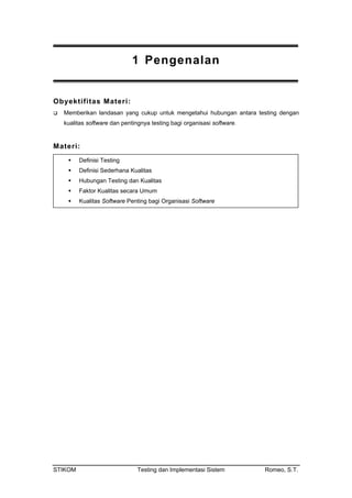 1 Pengenalan
Obyektifitas Materi:
Memberikan landasan yang cukup untuk mengetahui hubungan antara testing dengan
kualitas software dan pentingnya testing bagi organisasi software.
Materi:
Definisi Testing
Definisi Sederhana Kualitas
ungan Testing dan Kualitas
Faktor Kualitas secara Umum
Kualitas Software Penting bagi Organisasi Software
Hub
STIKOM Testing dan Implementasi Sistem Romeo, S.T.
 