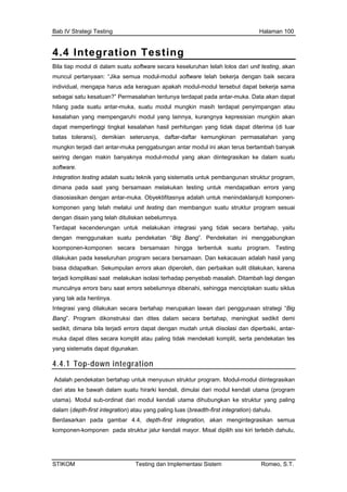 Bab IV Strategi Testing Halaman 100
4.4 Integration Testing
Bila
mun
indi
seb u kesatuan?” Permasalahan tentunya terdapat pada antar-muka. Data akan dapat
kes
dap lahan hasil perhitungan yang tidak dapat diterima (di luar
mun ari antar-muka penggabungan antar modul ini akan terus bertambah banyak
modul-modul yang akan diintegrasikan ke dalam suatu
mponen-
sting dan membangun suatu struktur program sesuai
Ter an integrasi yang tidak secara bertahap, yaitu
tan ini menggabungkan
nen secara bersamaan hingga terbentuk suatu program. Testing
g
tegrasi yang dilakukan secara bertahap merupakan lawan dari penggunaan strategi “Big
ang”. Program dikonstruksi dan dites dalam secara bertahap, meningkat sedikit demi
edikit, dimana bila terjadi errors dapat dengan mudah untuk diisolasi dan diperbaiki, antar-
uka dapat dites secara komplit atau paling tidak mendekati komplit, serta pendekatan tes
ang sistematis dapat digunakan.
integration
tiap modul di dalam suatu software secara keseluruhan telah lolos dari unit testing, akan
cul pertanyaan: “Jika semua modul-modul software telah bekerja dengan baik secara
vidual, mengapa harus ada keraguan apakah modul-modul tersebut dapat bekerja sama
agai sat
hilang pada suatu antar-muka, suatu modul mungkin masih terdapat penyimpangan atau
alahan yang mempengaruhi modul yang lainnya, kurangnya kepresisian mungkin akan
at mempertinggi tingkat kesa
batas toleransi), demikian seterusnya, daftar-daftar kemungkinan permasalahan yang
gkin terjadi d
seiring dengan makin banyaknya
software.
Integration testing adalah suatu teknik yang sistematis untuk pembangunan struktur program,
dimana pada saat yang bersamaan melakukan testing untuk mendapatkan errors yang
diasosiasikan dengan antar-muka. Obyektifitasnya adalah untuk menindaklanjuti ko
komponen yang telah melalui unit te
dengan disain yang telah dituliskan sebelumnya.
dapat kecenderungan untuk melakuk
dengan menggunakan suatu pendekatan “Big Bang”. Pendeka
koomponen-kompo
dilakukan pada keseluruhan program secara bersamaan. Dan kekacauan adalah hasil yan
biasa didapatkan. Sekumpulan errors akan diperoleh, dan perbaikan sulit dilakukan, karena
terjadi komplikasi saat melakukan isolasi terhadap penyebab masalah. Ditambah lagi dengan
munculnya errors baru saat errors sebelumnya dibenahi, sehingga menciptakan suatu siklus
yang tak ada hentinya.
In
B
s
m
y
4.4.1 Top-down
Adalah pendekatan bertahap untuk menyusun struktur program. Modul-modul diintegrasikan
ari atas ke bawah dalam suatu hirarki kendali, dimulai dari modul kendali utama (program
tama). Modul sub-ordinat dari modul kendali utama dihubungkan ke struktur yang paling
alam (depth-first integration) atau yang paling luas (breadth-first integration) dahulu.
erdasarkan pada gambar 4.4, depth-first integration, akan mengintegrasikan semua
omponen-komponen pada struktur jalur kendali mayor. Misal dipilih sisi kiri terlebih dahulu,
d
u
d
B
k
STIKOM Testing dan Implementasi Sistem Romeo, S.T.
 