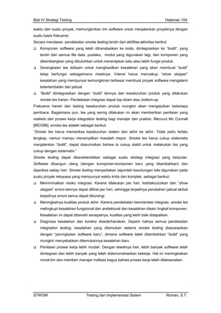 Bab IV Strategi Testing Halaman 104
waktu dari suatu proyek, memungkinkan tim software untuk menjalankan proyeknya dengan
tu basis frekuensi.sua
yang telah ditranslasikan ke kode, diintegrasikan ke “build”, yang
atan integrasi dapat top-down atau bottom-up.
oke tes adalah sebagai berikut:
sistematis.”
hari, ketidakcocokan dan “show
hingga terjadinya perubahan jadual akibat
software baru”, dimana software telah ditambahkan “build” yang
Secara mendasar, pendekatan smoke testing terdiri dari aktifitas-aktivitas berikut:
Komponen software
terdiri dari semua file data, pustaka, modul yang digunakan lagi, dan komponen yang
dikembangkan yang dibutuhkan untuk menerapkan satu atau lebih fungsi produk.
Serangkaian tes didisain untuk menghasilkan kesalahan yang akan membuat “build”
tetap berfungsi sebagaimana mestinya. Intensi harus mencakup “show stopper”
kesalahan yang mempunyai kemungkinan terbesar membuat proyek software mengalami
keterlambatan dari jadual.
“Build” diintegrasikan dengan “build” lainnya dan keseluruhan produk yang dilakukan
smoke tes harian. Pendek
Frekuensi harian dari testing keseluruhan produk mungkin akan mengejutkan beberapa
pembaca. Bagaimana pun, tes yang sering dilakukan ini akan memberikan penilaian yang
realistis dari proses kerja integration testing bagi manajer dan praktisi. Menurut Mc Connell
[MCO96], sm
“Smoke tes harus memeriksa keseluruhan sistem dari akhir ke akhir. Tidak perlu terlalu
lengkap, namun mampu menampilkan masalah mayor. Smoke tes harus cukup sistematis
menjalankan “build”, dapat diasumsikan bahwa ia cukup stabil untuk melakukan tes yang
cukup dengan
Smoke testing dapat dikarakteristikan sebagai suatu strategi integrasi yang berputar.
Software dibangun ulang (dengan komponen-komponen baru yang ditambahkan) dan
diperiksa setiap hari. Smoke testing menyediakan sejumlah keuntungan bila digunakan pada
suatu proyek rekayasa yang mempunyai waktu kritis dan komplek, sebagai berikut:
Meminimalkan resiko integrasi. Karena dilakukan per
stopper” errors lainnya dapat dilihat per hari, se
terjadinya errors serius dapat dikurangi.
Meningkatnya kualitas produk akhir. Karena pendekatan berorientasi integrasi, smoke tes
melingkupi kesalahan fungsional dan arsitektural dan kesalahan disain tingkat komponen.
Kesalahan ini dapat dibenahi secepatnya, kualitas yang lebih baik didapatkan.
Diagnosa kesalahan dan koreksi disederhanakan. Seperti halnya semua pendekatan
integration testing, kesalahan yang ditemukan selama smoke testing diasosiasikan
dengan “peningkatan
mungkin menyebabkan ditemukannya kesalahan baru
Penilaian proses kerja lebih mudah. Dengan lewatnya hari, lebih banyak software telah
diintegrasi dan lebih banyak yang telah didemonstrasikan bekerja. Hal ini meningkatkan
moral tim dan memberi manajer indikasi bagus bahwa proses kerja telah dilaksanakan.
STIKOM Testing dan Implementasi Sistem Romeo, S.T.
 
