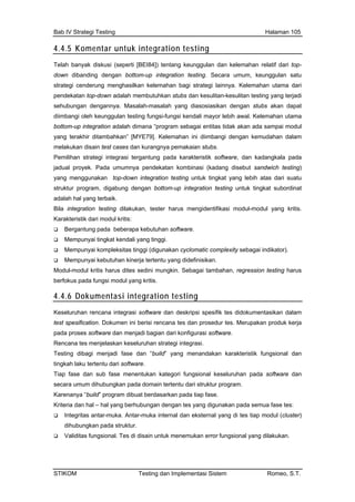 Bab IV Strategi Testing Halaman 105
4.4.5 Komentar untuk integration testing
Telah banyak diskusi (seperti [BEI84]) tentang keunggulan dan kelemahan relatif dari top-
down dibanding dengan bottom-up integration testing. Secara umum, keunggulan satu
r lebih awal. Kelemahan utama
pai modul
udahan dalam
Pem
jadu
yan
stru bottom-up integration testing untuk tingkat subordinat
ster harus mengidentifikasi modul-modul yang kritis.
ity sebagai indikator).
yang didefinisikan.
gkin. Sebagai tambahan, regression testing harus
strategi cenderung menghasilkan kelemahan bagi strategi lainnya. Kelemahan utama dari
pendekatan top-down adalah membutuhkan stubs dan kesulitan-kesulitan testing yang terjadi
sehubungan dengannya. Masalah-masalah yang diasosiasikan dengan stubs akan dapat
diimbangi oleh keunggulan testing fungsi-fungsi kendali mayo
bottom-up integration adalah dimana “program sebagai entitas tidak akan ada sam
yang terakhir ditambahkan” [MYE79]. Kelemahan ini diimbangi dengan kem
melakukan disain test cases dan kurangnya pemakaian stubs.
ilihan strategi integrasi tergantung pada karakteristik software, dan kadangkala pada
al proyek. Pada umumnya pendekatan kombinasi (kadang disebut sandwich testing)
g menggunakan top-down integration testing untuk tingkat yang lebih atas dari suatu
ktur program, digabung dengan
adalah hal yang terbaik.
Bila integration testing dilakukan, te
Karakteristik dari modul kritis:
Bergantung pada beberapa kebutuhan software.
Mempunyai tingkat kendali yang tinggi.
Mempunyai kompleksitas tinggi (digunakan cyclomatic complex
Mempunyai kebutuhan kinerja tertentu
Modul-modul kritis harus dites sedini mun
berfokus pada fungsi modul yang kritis.
4.4.6 Dokumentasi integration testing
Keseluruhan rencana integrasi software dan deskripsi spesifik tes didokumentasikan dalam
test spesification. Dokumen ini berisi rencana tes dan prosedur tes. Merupakan produk kerja
pada proses software dan menjadi bagian dari konfigurasi software.
Rencana tes menjelaskan keseluruhan strategi integrasi.
Testing dibagi menjadi fase dan “build” yang menandakan karakteristik fungsional dan
tingkah laku tertentu dari software.
Tiap fase dan sub fase menentukan kategori fungsional keseluruhan pada software dan
secara umum dihubungkan pada domain tertentu dari struktur program.
Karenanya “build” program dibuat berdasarkan pada tiap fase.
Kriteria dan hal – hal yang berhubungan dengan tes yang digunakan pada semua fase tes:
Integritas antar-muka. Antar-muka internal dan eksternal yang di tes tiap modul (cluster)
dihubungkan pada struktur.
Validitas fungsional. Tes di disain untuk menemukan error fungsional yang dilakukan.
STIKOM Testing dan Implementasi Sistem Romeo, S.T.
 