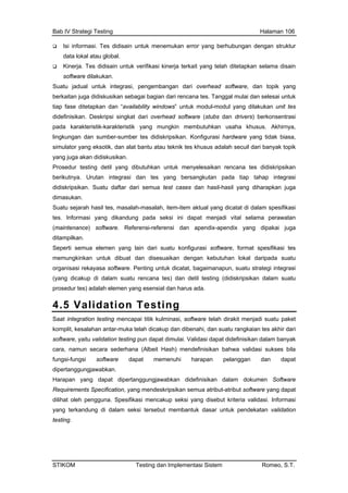Bab IV Strategi Testing Halaman 106
Isi informasi. Tes didisain untuk menemukan error yang berhubungan dengan struktur
data lokal atau global.
Kinerja. Tes didisain untuk verifikasi kinerja terkait yang telah ditetapkan selama disain
n usaha khusus. Akhirnya,
psikan. Konfigurasi hardware yang tidak biasa,
eknik tes khusus adalah secuil dari banyak topik
pada seksi ini dapat menjadi vital selama perawatan
sifikasi tes
orga Penting untuk dicatat, bagaimanapun, suatu strategi integrasi
pros n harus ada.
4.5 Validation Testing
software dilakukan.
Suatu jadual untuk integrasi, pengembangan dari overhead software, dan topik yang
berkaitan juga didiskusikan sebagai bagian dari rencana tes. Tanggal mulai dan selesai untuk
tiap fase ditetapkan dan “availability windows” untuk modul-modul yang dilakukan unit tes
didefinisikan. Deskripsi singkat dari overhead software (stubs dan drivers) berkonsentrasi
pada karakteristik-karakteristik yang mungkin membutuhka
lingkungan dan sumber-sumber tes didiskri
simulator yang eksotik, dan alat bantu atau t
yang juga akan didiskusikan.
Prosedur testing detil yang dibutuhkan untuk menyelesaikan rencana tes didiskripsikan
berikutnya. Urutan integrasi dan tes yang bersangkutan pada tiap tahap integrasi
didiskripsikan. Suatu daftar dari semua test cases dan hasil-hasil yang diharapkan juga
dimasukan.
Suatu sejarah hasil tes, masalah-masalah, item-item aktual yang dicatat di dalam spesifikasi
tes. Informasi yang dikandung
(maintenance) software. Referensi-referensi dan apendix-apendix yang dipakai juga
ditampilkan.
Seperti semua elemen yang lain dari suatu konfigurasi software, format spe
memungkinkan untuk dibuat dan disesuaikan dengan kebutuhan lokal daripada suatu
nisasi rekayasa software.
(yang dicakup di dalam suatu rencana tes) dan detil testing (didiskripsikan dalam suatu
edur tes) adalah elemen yang esensial da
Saat integration testing mencapai titik kulminasi, software telah dirakit menjadi suatu paket
plit, kesalahan antar-muka telakom h dicakup dan dibenahi, dan suatu rangkaian tes akhir dari
fication, yang mendeskripsikan semua atribut-atribut software yang dapat
mencakup seksi yang disebut kriteria validasi. Informasi
tersebut membantuk dasar untuk pendekatan validation
software, yaitu validation testing pun dapat dimulai. Validasi dapat didefinisikan dalam banyak
cara, namun secara sederhana (Albeit Hash) mendefinisikan bahwa validasi sukses bila
fungsi-fungsi software dapat memenuhi harapan pelanggan dan dapat
dipertanggungjawabkan.
Harapan yang dapat dipertanggungjawabkan didefinisikan dalam dokumen Software
Requirements Speci
dilihat oleh pengguna. Spesifikasi
yang terkandung di dalam seksi
testing.
STIKOM Testing dan Implementasi Sistem Romeo, S.T.
 