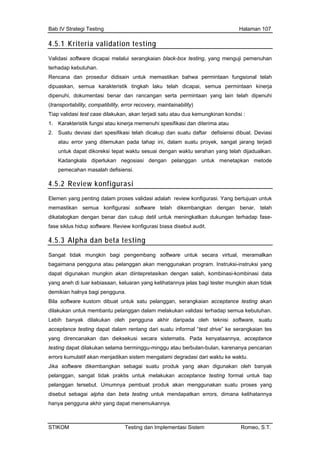 Bab IV Strategi Testing Halaman 107
4.5.1 Kriteria validation testing
Validasi software dicapai melalui serangkaian black-box testing, yang menguji pemenuhan
terhadap kebutuhan.
Rencana dan prosedur didisain untuk memastikan bahwa permintaan fungsional telah
dipuaskan, semua karakteristik tingkah laku telah dicapai, semua permintaan kinerja
dipenuhi, dokumentasi benar dan rancangan serta permintaan yang lain telah dipenuhi
(transportability, compatibility, error recovery, maintainability)
Tiap validasi test case dilakukan, akan terjadi satu atau dua kemungkinan kondisi :
rja memenuhi spesifikasi dan diterima atau
gkala diperlukan negosiasi dengan pelanggan untuk menetapkan metode
1. Karakteristik fungsi atau kine
2. Suatu deviasi dari spesifikasi telah dicakup dan suatu daftar defisiensi dibuat. Deviasi
atau error yang ditemukan pada tahap ini, dalam suatu proyek, sangat jarang terjadi
untuk dapat dikoreksi tepat waktu sesuai dengan waktu serahan yang telah dijadualkan.
Kadan
pemecahan masalah defisiensi.
4.5.2 Review konfigurasi
Elemen yang penting dalam proses validasi adalah review konfigurasi. Yang bertujuan untuk
memastikan semua konfigurasi software telah dikembangkan dengan benar, telah
dikatalogkan dengan benar dan cukup detil untuk meningkatkan dukungan terhadap fase-
fase siklus hidup software. Review konfigurasi biasa disebut audit.
4.5.3 Alpha dan beta testing
Sangat tidak mungkin bagi pengembang software untuk secara virtual, meramalkan
as bagi tester mungkin akan tidak
ian acceptance testing akan
Leb pengguna akhir daripada oleh teknisi software, suatu
n tes
yataannya, acceptance
ng akan digunakan oleh banyak
alpha dan beta testing untuk mendapatkan errors, dimana kelihatannya
hanya pengguna akhir yang dapat menemukannya.
bagaimana pengguna atau pelanggan akan menggunakan program. Instruksi-instruksi yang
dapat digunakan mungkin akan diintepretasikan dengan salah, kombinasi-kombinasi data
yang aneh di luar kebiasaan, keluaran yang kelihatannya jel
demikian halnya bagi pengguna.
Bila software kustom dibuat untuk satu pelanggan, serangka
dilakukan untuk membantu pelanggan dalam melakukan validasi terhadap semua kebutuhan.
ih banyak dilakukan oleh
acceptance testing dapat dalam rentang dari suatu informal “test drive” ke serangkaia
yang direncanakan dan dieksekusi secara sistematis. Pada ken
testing dapat dilakukan selama berminggu-minggu atau berbulan-bulan, karenanya pencarian
errors kumulatif akan menjadikan sistem mengalami degradasi dari waktu ke waktu.
Jika software dikembangkan sebagai suatu produk ya
pelanggan, sangat tidak praktis untuk melakukan acceptance testing formal untuk tiap
pelanggan tersebut. Umumnya pembuat produk akan menggunakan suatu proses yang
disebut sebagai
STIKOM Testing dan Implementasi Sistem Romeo, S.T.
 