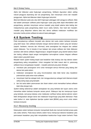 Bab IV Strategi Testing Halaman 108
Alpha test dilakukan pada lingkungan pengembang. Software digunakan dalam setting
natural pengguna dipandang dari sisi pengembang. Dan menyimpan errors dan masalah
nyata yang tidak dapat dikendalikan oleh
penggunaan. Alpha test dilakukan dalam lingkungan terkontrol.
Beta test dilakukan pada satu atau lebih lingkungan pelanggan oleh pengguna software. Beta
test adalah penerapan software pada lingkungan
pengembang, pemakai menyimpan semua masalah yang terjadi selama beta testing dan
melaporkannya pada pengembang dalam kurun waktu tertentu. Dan hasil dari masalah-
masalah yang dilaporkan selama beta test, teknisi software melakukan modifikasi dan
kemudian merilis produk software ke seluruh basis pelanggan.
4.6 System Testing
Pada kenyataannya software hanyalah satu elemen dari suatu sistem berbasis komputer
yang lebih besar. Dan software berkaitan dengan elemen-elemen sistem yang lain tersebut
(seperti: hardware, manusia dan informasi), serta serangkaian tes integrasi dan validasi
sistem dilakukan. Tes ini berada di luar batasan dari proses software dan tidak dilakukan
sendirian oleh teknisi software. Bagaimanapun, langkah-langkah yang diambil selama disain
dan testing software dapat sangat meningkatkan kemungkinan sukses integrasi software
salahan tidak dicakup dan tiap elemen sistem
atang dari
k benar atau kesalahan
serangkaian tes yang berbeda dari tujuan utama untuk
memeriksa sistem berbasis komputer secara penuh. Walaupun tiap tes mempunyai tujuan
en-elemen sistem
dalam sistem yang lebih besar.
Masalah klasik system testing terjadi saat ke
pengembang saling menyalahkan. Untuk mengatasi hal tidak masuk akal ini, perancang
software harus mengatisipasi masalah – masalah potensial yang akan dihadapi:
mendisain jalur penanganan error untuk menangani semua informasi yang d
elemen lain pada sistem,
melakukan serangkaian tes yang me-simulasikan data tida
potensial lain pada antar-muka software,
menyimpan hasil tes sebagai bukti, dan menggunakannya sebagai bukti bilamana terjadi
saling tuding siapa yang bersalah.
dan ikut serta dalam perencanaan dan disain sistem untuk memastikan bahwa software
telah dites dengan baik.
System testing sebenarnya adalah
yang berbeda, semuanya bekerja untuk melakukan verifikasi bahwa elem
telah diintegrasikan dengan benar dan melakukan fungsi-fungsi yang telah ditentukan. Pada
seksi berikut ini, akan dijabarkan tipe-tipe system tests [BEI84] yang umum untuk sistem
berbasis komputer.
4.6.1 Recovery testing
Kebanyakan sistem berbasis komputer memperbaiki faults dan memulai kembali proses pada
satu waktu tertentu. Pada kasus tertentu sistem harus mempunyai toleransi kesalahan yaitu
pemrosesan kesalahan yang tidak menyebabkan keseluruhan fungsi sistem berhenti. Pada
STIKOM Testing dan Implementasi Sistem Romeo, S.T.
 
