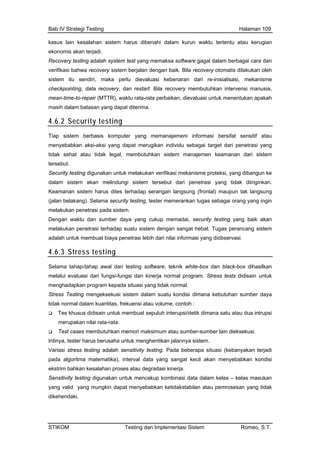 Bab IV Strategi Testing Halaman 109
kasus lain kesalahan sistem harus dibenahi alam kurun waktu tertentu atau kerugian
ekonomis akan terjadi.
Recovery testing adalah system test yang memaksa software gagal dalam berbagai cara dan
baik. Bila recovery otomatis dilakukan oleh
kebenaran dari re-inisialisasi, mekanisme
n restart. Bila recovery membutuhkan intervensi manusia,
d
verifikasi bahwa recovery sistem berjalan dengan
sistem itu sendiri, maka perlu dievaluasi
checkpointing, data recovery, da
mean-time-to-repair (MTTR), waktu rata-rata perbaikan, dievaluasi untuk menentukan apakah
masih dalam batasan yang dapat diterima.
4.6.2 Security testing
Tiap sistem berbasis komputer yang memanajemeni informasi bersifat sensitif atau
menyebabkan aksi-aksi yang dapat merugikan individu sebagai target dari penetrasi yang
atau tidak legal, membutuhkan sistem manajemen keamanan dari sistemtidak sehat
tersebut.
Sec
dalam si kan.
Keaman ak langsung
(jalan bela
melakukan p
Den k akan
melakukan p
adala
urity testing digunakan untuk melakukan verifikasi mekanisme proteksi, yang dibangun ke
k diinginstem akan melindungi sistem tersebut dari penetrasi yang tida
rontal) maupun tan sistem harus dites terhadap serangan langsung (f
kang). Selama security testing, tester memerankan tugas sebagai orang yang ingin
enetrasi pada sistem.
gan waktu dan sumber daya yang cukup memadai, security testing yang bai
enetrasi terhadap suatu sistem dengan sangat hebat. Tugas perancang sistem
h untuk membuat biaya penetrasi lebih dari nilai informasi yang diobservasi.
4.6.3 Stress testing
Selama tahap-tahap awal dari testing software, teknik white-box dan black-box dihasilkan
melalui evaluasi dari fungsi-fungsi dan kinerja normal program. Stress tests didisain untuk
menghadapkan program kepada situasi yang tidak normal.
Stress Testing mengeksekusi sistem dalam suatu kondisi dimana kebutuhan sumber daya
tidak normal dalam kuantitas, frekuensi atau volume, contoh :
Tes khusus didisain untuk membuat sepuluh interupsi/detik dimana satu atau dua intrupsi
merupakan nilai rata-rata.
Test cases membutuhkan memori maksimum atau sumber-sumber lain dieksekusi.
Intinya, tester harus berusaha untuk menghentikan jalannya sistem.
Variasi stress testing adalah sensitivity testing. Pada beberapa situasi (kebanyakan terjadi
pada algoritma matematika), interval data yang sangat kecil akan menyebabkan kondisi
ekstrim bahkan kesalahan proses atau degradasi kinerja.
Sensitivity testing digunakan untuk mencakup kombinasi data dalam kelas – kelas masukan
yang valid yang mungkin dapat menyebabkan ketidakstabilan atau pemrosesan yang tidak
dikehendaki.
STIKOM Testing dan Implementasi Sistem Romeo, S.T.
 