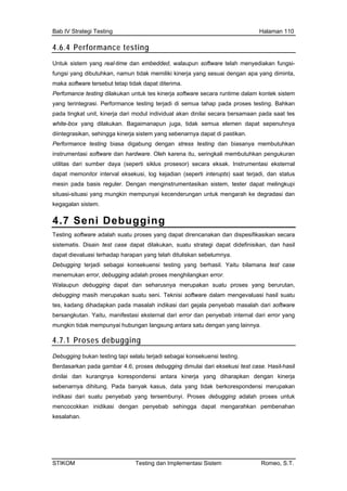 Bab IV Strategi Testing Halaman 110
4.6.4 Performance testing
Unt
fung
mak
Per
yan
pad cara bersamaan pada saat tes
diin
Per
inst
utili mentasi eksternal
mes
situ
keg
4.
uk sistem yang real-time dan embedded, walaupun software telah menyediakan fungsi-
si yang dibutuhkan, namun tidak memiliki kinerja yang sesuai dengan apa yang diminta,
a software tersebut tetap tidak dapat diterima.
fomance testing dilakukan untuk tes kinerja software secara runtime dalam kontek sistem
g terintegrasi. Performance testing terjadi di semua tahap pada proses testing. Bahkan
a tingkat unit, kinerja dari modul individual akan dinilai se
white-box yang dilakukan. Bagaimanapun juga, tidak semua elemen dapat sepenuhnya
tegrasikan, sehingga kinerja sistem yang sebenarnya dapat di pastikan.
formance testing biasa digabung dengan stress testing dan biasanya membutuhkan
rumentasi software dan hardware. Oleh karena itu, seringkali membutuhkan pengukuran
tas dari sumber daya (seperti siklus prosesor) secara eksak. Instru
dapat memonitor interval eksekusi, log kejadian (seperti interupts) saat terjadi, dan status
in pada basis reguler. Dengan menginstrumentasikan sistem, tester dapat melingkupi
asi-situasi yang mungkin mempunyai kecenderungan untuk mengarah ke degradasi dan
agalan sistem.
7 Seni Debugging
Tes
sist u strategi dapat didefinisikan, dan hasil
s yang berurutan,
deb
tes,
bers
4.7
ting software adalah suatu proses yang dapat direncanakan dan dispesifikasikan secara
ematis. Disain test case dapat dilakukan, suat
dapat dievaluasi terhadap harapan yang telah dituliskan sebelumnya.
Debugging terjadi sebagai konsekuensi testing yang berhasil. Yaitu bilamana test case
menemukan error, debugging adalah proses menghilangkan error.
Walaupun debugging dapat dan seharusnya merupakan suatu prose
ugging masih merupakan suatu seni. Teknisi software dalam mengevaluasi hasil suatu
kadang dihadapkan pada masalah indikasi dari gejala penyebab masalah dari software
angkutan. Yaitu, manifestasi eksternal dari error dan penyebab internal dari error yang
mungkin tidak mempunyai hubungan langsung antara satu dengan yang lainnya.
.1 Proses debugging
Deb
Ber bar 4.6, proses debugging dimulai dari eksekusi test case. Hasil-hasil
kan dengan kinerja
seb
indi
men n inidikasi dengan penyebab sehingga dapat mengarahkan pembenahan
kesalahan.
ugging bukan testing tapi selalu terjadi sebagai konsekuensi testing.
dasarkan pada gam
dinilai dan kurangnya korespondensi antara kinerja yang diharap
enarnya dihitung. Pada banyak kasus, data yang tidak berkorespondensi merupakan
kasi dari suatu penyebab yang tersembunyi. Proses debugging adalah proses untuk
cocokka
STIKOM Testing dan Implementasi Sistem Romeo, S.T.
 