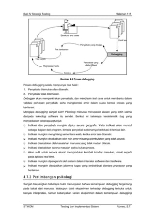 Bab IV Strategi Testing Halaman 111
Gambar 4.6 Proses debugging.
ebugging selalu mempunyai dua hasil :
. Penyebab ditemukan dan dibenahi.
. Penyebab tidak ditemukan.
ebugger akan memperkirakan penyebab, dan mendisain test case untuk membantu dalam
alidasi perkiraan penyebab, serta mengkoreksi error dalam suatu bentuk proses yang
beriterasi.
Mengapa debugging sangat sulit? Psikologi manusia merupakan alasan yang lebih utama
daripada teknologi software itu sendiri. Berikut ini beberapa karakteristik bug yang
menyediakan beberapa petunjuk:
Indikasi dan penyebab mungkin dipicu secara geografis. Yaitu indikasi akan muncul
sebagai bagian dari program, dimana penyebab sebenarnya berlokasi di tempat lain.
Indikasi mungkin menghilang sementara waktu ketika error lain dibenahi.
Indikasi mungkin disebabkan oleh non error misalnya pembulatan yang tidak akurat.
Indikasi disebabkan oleh kesalahan manusia yang tidak mudah dilacak.
Indikasi disebabkan karena masalah waktu bukan proses.
Akan sulit untuk secara akurat memproduksi kembali kondisi masukan, misal seperti
pada aplikasi real time.
Indikasi mungkin dipengaruhi oleh sistem dalam interaksi software dan hardware.
Indikasi mungkin disebabkan jalannya tugas yang terdistribusi diantara processor yang
berlainan.
4.7.2 Pertimbangan psikologi
Proses d
1
2
D
v
Sangat disayangkan beberapa bukti menunjukan bahwa kemampuan debugging tergantung
pada bakat dari manusia. Walaupun bukti eksperimen terhadap debugging terbuka untuk
banyak interpretasi, namun kebanyakan varian eksperimen dalam kemampuan debugging
STIKOM Testing dan Implementasi Sistem Romeo, S.T.
 