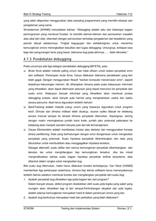 Bab IV Strategi Testing Halaman 112
yang telah dilaporkan menggunakan data sampling programmers yang memiliki edukasi dan
S
pemrograman yang cahan masalah
atau akal dari otak, ditambah dengan pencocokan terhadap pengalaman dari kes
i yang besar, bilamana bug pada akhirnya ….. telah dikoreksi.”
pengalaman yang sama.
hneiderman [SHN80] menyatakan bahwa: “Debugging adalah satu dari beberapa bagian
membuat frustasi. Ia memiliki elemen-elemen dari peme
alahan yang
pernah dibuat sebelumnya. Tingkat kegugupan dan ketidakinginan untuk menerima
kemungkinan errors meningkatkan kesulitan dari tugas debugging. Untungnya, terdapat rasa
lega dan pengurangan tens
4.7.3 Pendekatan debugging
Pada umumnya ada tiga kategori pendekatan debugging [MYE79], yaitu:
Brute force adalah metode paling umum dan tidak efisien untuk isolasi penyebab error
dari software. Penerapan brute force, hanya dilakukan bilamana pendekatan yang lain
telah gagal. Dengan menggunakan filosofi “biarkan komputer menemukan error”, seperti
terjadinya kekurangan memori, dll, diharapkan dimana pada suatu kekacauan informasi
yang dihasilkan, akan dapat ditemukan petunjuk yang dapat menuntun ke penyebab dari
suatu error. Walaupun banyak informasi yang dihasilkan akan membuat proses
at dimana penyebab ditemukan. Sayangnya, seiring
ial pelacakan ke
ksi atau deduksi dan menggunakan konsep
diorganisasi untuk mengisolasi
dibu
Seb kemungkinan penyebab dikembangkan dan
men
dibe
Bila sua arus dilakukan koreksi terhadapnya. Van Vleck [VAN89]
mem
terlebih lum membuat koreksi dan mengilangkan penyebab dari suatu bug:
1.
Dal atu pola logika yang salah yang
ada uan errors yang lain.
2. Apakah bug berikutnya merupakan hasil dari perbaikan yang telah dilakukan?
debugging sukses, akan banyak pula hal-hal yang menghabiskan usaha dan waktu
secara percuma. Akal harus digunakan terlebih dahulu!
BackTracking adalah metode cukup umum yang biasanya digunakan untuk program
kecil. Dimulai dari dimana indikasi telah dicakup, source codes dilacak ke belakang
secara manual sampai ke temp
dengan makin meningkatnya jumlah baris kode, jumlah jalur potens
belakang akan menjadi semakin banyak pula dan tak termanajemeni.
Cause Elemenation adalah manifestasi indu
binary partitioning. Data yang berhubungan dengan error
penyebab yang potensial. Suatu hipotesa penyebab dikembangkan dan data yang
tuhkan untuk membuktikan atau menggagalkan hipotesa tersebut.
agai alternatif, suatu daftar dari semua
lakukan tes untuk menghilangkan tiap kemungkinan tersebut. Jika tes inisial
gindikasikan bahwa suatu bagian hipotesa penyebab terlihat berpotensi, data
ntuk dalam rangka untuk mengisolasi bug.
tu bug ditemukan, maka h
berikan tiga pertanyaan sederhana, dimana tiap teknisi software harus menanyakannya
dahulu sebe
Apakah penyebab bug dihasilkan lagi pada bagian lain dari program?
am banyak situasi, defect program disebabkan oleh su
mungkin akan dihasilkan lagi di lain tempat.Pertimbangan eksplisit dari pola logika,
lah adanya kemungkinan merupakan hasil di dalam penem
STIKOM Testing dan Implementasi Sistem Romeo, S.T.
 