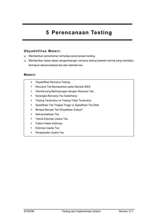 anaan Testing
ekuensialisasi tes dan estimasi tes.
Ma
5 Perenc
Obyektifitas Materi:
Memberikan pemahaman terhadap perencanaan testing.
Memberikan dasar-dasar pengembangan rencana testing beserta hal-hal yang berkaitan,
termasuk s
teri:
Obyektifitas Rencana Testing
Rencana Tes Berdasarkan pada Standar IEEE
Hal-Hal yang Berhubungan dengan Rencana Tes
nggi vs Spesifikasi Tes Detil
s
Kerangka Rencana Tes Sederhana
Testing Terstruktur vs Testing Tidak Terstruktur
Spesifikasi Tes Tingkat Ti
Berapa Banyak Tes Dinyatakan Cukup?
Sekuensialisasi Tes
Teknik Estimasi Usaha Te
Faktor-Faktor Estimasi
Estimasi Usaha Tes
Penjadualan Usaha Tes
STIKOM Testing dan Implementasi Sistem Romeo, S.T.
 