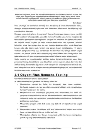 Bab V Perencanaan Testing Halaman 115
“Walaupun programer, tester dan manajer pemrograman tahu bahwa kode harus didisain dan
ites, pada kenyataannya, banyak yang
disain dan dites – didisain oleh suatu p
d tidak memperhatikan bahwa tes itu sendiri harus
di roses yang tidak kurang dalam hal kepastian dan
eizer
Pada um dap aksi, dan bekerja di bawah tekanan batas waktu,
reliabilitas dari pemenuhan usaha
stimasi
rahkan
ngan ketidakpastian, (4) sistem
kom nyak produk atau subsistem yang membutuhkan untuk diintegrasikan dan
pen ya dan jadual, dan resiko dari
sert ecahkan
ekusi tes.
pekendaliannya daripada yang digunakan untuk kode.”
Boris B
umnya, kita berorientasi terha
sehingga terdapat kecenderungan untuk tidak melakukan perencanaan dan langsung saja
menyelesaikan pekerjaan.
Mengapa proses testing harus direncanakan? Karena (1) pelanggan biasanya hanya memiliki
sedikit kesabaran terhadap produk yang tidak memenuhi kualitas yang mereka harapkan, (2)
tanpa adanya perencanaan dan organisasi, cakupan dan
tes hanyalah berupa dugaan, (3) tanpa adanya perencanaan dan organisasi, e
kebutuhan jadual dan sumber daya tes, dan penilaian kesiapan sistem untuk dise
berupa coba-coba dalam suatu kondisi yang penuh de
moderen, dengan teknologi GUI, client/server, dan teknologi baru lainnya, adalah sangat
plek, dan ba
bekerja bersama, (5) serta tanpa organisasi yang efektif, efisiensi testing adalah rendah.
Suatu rencana tes mendiskripsikan aktifitas testing, komponen-komponen yang dites,
dekatan testing, tiap alat bantu yang dibutuhkan, sumber da
aktifitas testing. Rencana tes digunakan untuk kesiapan dan pengorganisasian eksekusi tes,
a memprediksikan solusi di depan terhadap permasalahan yang butuh untuk dip
kemudian saat proses eks
5.1 Obyektifitas Rencana Testing
Obyektifitas utama dari rencana testing adalah:
Memfasilitasi tugas-tugas teknis dari testing, antara lain:
Meningkatkan cakupan tes: Daftar fitur, komponen, layar, pesan kesalahan,
engecekan proses kerja akan menghindarkan dari kelalaian
ningkatkan
jumlah bug yang terlewatkan secara substansial.
konfigurasi hardware, dan lain-lain, akan mengurangi kelalaian yang mengakibatkan
kurangannya cakupan dari testing.
Menghindarkan dari pengulangan yang tidak perlu: Berdasarkan pada daftar cek
yang ada di dalam spesifikasi tes dan dokumentasi lainnya, akan menghindarkan dari
redundansi usaha, dan p
pelaksanaan suatu tugas.
Menganalisa program untuk test cases yang baik: Di sini spesifikasi tes sangat
membantu.
Menyediakan struktur: Tes integrasi akhir akan dapat dilakukan dengan lebih mudah
tanpa mengalami tekanan karena struktur telah ada.
Meningkatkan efisiensi tes: Dengan mengurangi jumlah tes tanpa me
STIKOM Testing dan Implementasi Sistem Romeo, S.T.
 