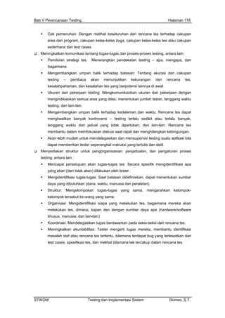 Bab V Perencanaan Testing Halaman 116
Cek pemenuhan: Dengan melihat keseluruhan dari rencana tes terhadap ca
area dari program, cakupan kelas-kelas bugs, cakupan kelas-kelas tes atau
sederhana dari test cases.
kupan
cakupan
san: Tentang akurasi dan cakupan
a tes,
sikan ukuran dari pekerjaan dengan
kit atau terlalu banyak,
fokuskan diskusi saat rapat dan menghilangkan kebingungan.
pengaturan proses
entifikasi apa
k akan) dilakukan oleh tester.
rang yang sama.
a yang melakukan tes, bagaimana mereka akan
anusia, dan lain-lain)
tugas mereka, membantu identifikasi
tes, dan melihat bilamana tak tercakup dalam rencana tes.
Meningkatkan komunikasi tentang tugas-tugas dan proses-proses testing, antara lain:
Pemikiran strategi tes: Menerangkan pendekatan testing – apa, mengapa, dan
bagaimana.
Mengembangkan umpan balik terhadap bata
testing – pembaca akan menunjukkan kekurangan dari rencan
kesalahpahaman, dan kesalahan tes yang berpotensi lainnya di awal.
Ukuran dari pekerjaan testing: Mengkomunika
mengindikasikan semua area yang dites, menentukan jumlah tester, tenggang waktu
testing, dan lain-lain.
Mengembangkan umpan balik terhadap kedalaman dan waktu: Rencana tes dapat
menghasilkan banyak kontroversi – testing terlalu sedi
tenggang waktu dari jadual yang tidak diperlukan, dan lain-lain. Rencana tes
membantu dalam mem
Akan lebih mudah untuk mendelegasikan dan mensupervisi testing suatu aplikasi bila
dapat memberikan tester seperangkat instruksi yang tertulis dan detil.
Menyediakan struktur untuk pengorganisasian, penjadualan, dan
testing, antara lain :
Mencapai persetujuan akan tugas-tugas tes: Secara spesifik mengid
yang akan (dan tida
Mengidentifikasi tugas-tugas: Saat batasan didefinisikan, dapat menentukan sumber
daya yang dibutuhkan (dana, waktu, manusia dan peralatan).
Struktur: Mengelompokan tugas-tugas yang sama, mengarahkan kelompok-
kelompok tersebut ke o
Organisasi: Mengidentifikasi siap
melakukan tes, dimana, kapan dan dengan sumber daya apa (hardware/software
khusus, m
Koordinasi: Mendelegasikan tugas berdasarkan pada seksi-seksi dari rencana tes.
Meningkatkan akuntabilitas: Tester mengerti
masalah staf atau rencana tes tertentu, bilamana terdapat bug yang terlewatkan dari
test cases, spesifikasi
STIKOM Testing dan Implementasi Sistem Romeo, S.T.
 