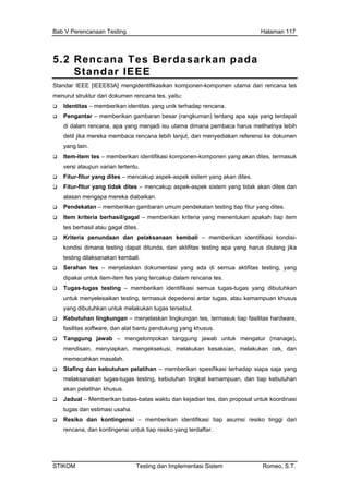 Bab V Perencanaan Testing Halaman 117
5.2 Rencana Tes Berdasarkan pada
Standar IEEE
Standar IEEE [IEEE83A] mengidentifikasikan komponen-komponen utama dari rencana tes
menurut struktur dari dokumen rencana tes, yaitu:
Identitas – memberikan identitas yang unik terhadap rencana.
Pengantar – memberikan gambaran besar (rangkuman) tentang apa saja yang terdapat
membaca rencana lebih lanjut, dan menyediakan referensi ke dokumen
rikan identifikasi komponen-komponen yang akan dites, termasuk
tes.
pek sistem yang tidak akan dites dan
undaan dan pelaksanaan kembali – memberikan identifikasi kondisi-
at ditunda, dan aktifitas testing apa yang harus diulang jika
umentasi yang ada di semua aktifitas testing, yang
ang tercakup dalam rencana tes.
untuk melakukan tugas tersebut.
laskan lingkungan tes, termasuk tiap fasilitas hardware,
– memberikan spesifikasi terhadap siapa saja yang
n tes, dan proposal untuk koordinasi
kan identifikasi tiap asumsi resiko tinggi dari
tingensi untuk tiap resiko yang terdaftar.
di dalam rencana, apa yang menjadi isu utama dimana pembaca harus melihatnya lebih
detil jika mereka
yang lain.
Item-item tes – membe
versi ataupun varian tertentu.
Fitur-fitur yang dites – mencakup aspek-aspek sistem yang akan di
Fitur-fitur yang tidak dites – mencakup aspek-as
alasan mengapa mereka diabaikan.
Pendekatan – memberikan gambaran umum pendekatan testing tiap fitur yang dites.
Item kriteria berhasil/gagal – memberikan kriteria yang menentukan apakah tiap item
tes berhasil atau gagal dites.
Kriteria pen
kondisi dimana testing dap
testing dilaksanakan kembali.
Serahan tes – menjelaskan dok
dipakai untuk item-item tes y
Tugas-tugas testing – memberikan identifikasi semua tugas-tugas yang dibutuhkan
untuk menyelesaikan testing, termasuk depedensi antar tugas, atau kemampuan khusus
yang dibutuhkan
Kebutuhan lingkungan – menje
fasilitas software, dan alat bantu pendukung yang khusus.
Tanggung jawab – mengelompokan tanggung jawab untuk mengatur (manage),
mendisain, menyiapkan, mengeksekusi, melakukan kesaksian, melakukan cek, dan
memecahkan masalah.
Stafing dan kebutuhan pelatihan
melaksanakan tugas-tugas testing, kebutuhan tingkat kemampuan, dan tiap kebutuhan
akan pelatihan khusus.
Jadual – Memberikan batas-batas waktu dan kejadia
tugas dan estimasi usaha.
Resiko dan kontingensi – memberi
rencana, dan kon
STIKOM Testing dan Implementasi Sistem Romeo, S.T.
 