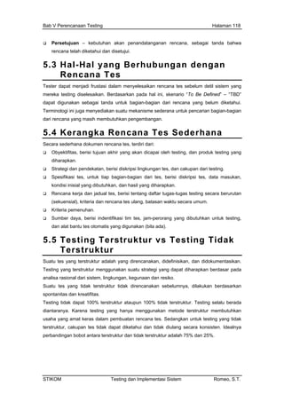 Bab V Perencanaan Testing Halaman 118
Persetujuan – kebutuhan akan penandatanganan rencana, sebagai tanda bahwa
rencana telah diketahui dan disetujui.
5.3 Hal-Hal yang Berhubungan dengan
Rencana Tes
Tes
mer Defined” – “TBD”
bagian-bagian dari rencana yang belum diketahui.
Ter
dari embangan.
5.
ter dapat menjadi frustasi dalam menyelesaikan rencana tes sebelum detil sistem yang
eka testing diselesaikan. Berdasarkan pada hal ini, skenario “To Be
dapat digunakan sebagai tanda untuk
minologi ini juga menyediakan suatu mekanisme sederana untuk pencarian bagian-bagian
rencana yang masih membutuhkan peng
4 Kerangka Rencana Tes Sederhana
Sec
duk testing yang
s, data masukan,
sil yang diharapkan.
si tentang daftar tugas-tugas testing secara berurutan
ncana tes ulang, batasan waktu secara umum.
n.
ndentifikasi tim tes, jam-perorang yang dibutuhkan untuk testing,
s otomatis yang digunakan (bila ada).
sting Terstruktur vs Testing Tidak
r
ara sederhana dokumen rencana tes, terdiri dari:
Obyektifitas, berisi tujuan akhir yang akan dicapai oleh testing, dan pro
diharapkan.
Strategi dan pendekatan, berisi diskripsi lingkungan tes, dan cakupan dari testing.
Spesifikasi tes, untuk tiap bagian-bagian dari tes, berisi diskripsi te
kondisi inisial yang dibutuhkan, dan ha
Rencana kerja dan jadual tes, beri
(sekuensial), kriteria dan re
Kriteria pemenuha
Sumber daya, berisi i
dan alat bantu te
5.5 Te
Terstruktu
Suatu tes yang terstruktur adalah yang direncanakan, didefinisikan, dan didokumentasikan.
Testing yang terstruktur menggunakan suatu strategi yang dapat diharapkan berdasar pada
ncanakan sebelumnya, dilakukan berdasarkan
erada
usa
ters k dapat diketahui dan tidak diulang secara konsisten. Idealnya
analisa rasional dari sistem, lingkungan, kegunaan dan resiko.
Suatu tes yang tidak terstruktur tidak dire
spontanitas dan kreatifitas.
Testing tidak dapat 100% terstruktur ataupun 100% tidak terstruktur. Testing selalu b
diantaranya. Karena testing yang hanya menggunakan metode terstruktur membutuhkan
ha yang amat keras dalam pembuatan rencana tes. Sedangkan untuk testing yang tidak
truktur, cakupan tes tida
perbandingan bobot antara terstruktur dan tidak terstruktur adalah 75% dan 25%.
STIKOM Testing dan Implementasi Sistem Romeo, S.T.
 