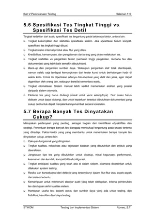 Bab V Perencanaan Testing Halaman 119
5.6 Spesifikasi Tes Tingkat Tinggi vs
Spesifikasi Tes Detil
Tingkat kedetilan dari suatu spesifikasi tes tergantung pada beberapa faktor, antara lain:
Tingkat kekomplitan dan stabilitas spesifikasi sistem. Jika spesifikasi belum komplit,
siko internal produk atau fitur yang dites.
man dari orang yang akan melakukan tes.
emakin tinggi pergantian, rencana tes dan
ster kunci untuk berhalangan hadir di
i. Sistem manual lebih sedikit memerlukan arahan yang presisi
okumentasi yang
lankannya kembali secara konsisten.
spesifikasi tes tingkat tinggi dibuat.
Tingkat re
Kredibilitas, kemampuan, dan pengala
Tingkat stabilitas vs pergantian tester (s
dokumentasi yang lebih baik semakin dibutuhkan).
Back-up dan pergantian sumber daya. Walaupun pergantian staf tidak diantisipasi,
namun selalu saja terdapat kemungkinan dari te
waktu kritis. Untuk itu diperlukan adanya dokumentasi yang detil dan jelas, agar dapat
digantikan oleh orang lain, walaupun bersifat sementara waktu.
Tingkat otomatisas
daripada sistem otomatis.
Ekstensi tes yang harus diulangi (misal untuk versi selanjutnya). Test cases harus
didisain untuk dapat diulangi, dan untuk keperluan tersebut dibutuhkan d
cukup detil untuk dapat menja
5.7 Berapa Banyak Tes Dinyatakan
Cukup?
Merupakan pertanyaan yang penting, sebagai bagian dari identifikasi obyektifitas dan
strategi. Penentuan berapa banyak tes dianggap mencukupi tergantung pada situasi tertentu
yang dihadapi. Faktor-faktor yang yang membantu untuk menentukan berapa banyak tes
Cakupan fungsional yang diinginkan.
rasi.
Kemampuan untuk memenuhi standar audit yang telah ditetapkan, kriteria pemenuhan
tes dan tujuan akhir kualitas sistem.
Hambatan usaha tes, seperti waktu dan sumber daya yang ada untuk testing, dan
fisibilitas, kesulitan dan biaya testing.
dinyatakan cukup, antara lain:
Tingkat kualitas, reliabilitas atau kejelasan batasan yang dibutuhkan dari produk yang
diserahkan.
Jangkauan tipe tes yang dibutuhkan untuk dicakup, misal kegunaan, performansi,
keamanan dan kendali, kompatibilitas/konfigu
Tingkat antisipasi kualitas yang telah ada di dalam sistem, bilamana diserahkan untuk
dilakukan system testing.
Resiko dan konsekuensi dari defects yang tersembunyi dalam fitur-fitur atau aspek-aspek
dari sistem tertentu.
STIKOM Testing dan Implementasi Sistem Romeo, S.T.
 