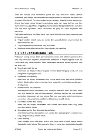 Bab V Perencanaan Testing Halaman 120
Salah satu metode untuk menentukan jumlah tes yang dibutuhkan adalah justifikasi
inkremental, yaitu dengan mendefinisikan dan mengakumulasikan spesifikasi tes dalam suatu
a
dapat tiga faktor utama yang harus diseimbangkan dalam membuat suatu
sumber daya yang dibutuhkan untuk membuat dan
rangkaian siklus iteratif. Tes diprioritaskan dengan penilaian tingkat kritis atau kepentingan,
dimana tiap iterasi, seiring dengan bertambahnya waktu dan biaya dari tes yang baru
ditambahkan harus dijustifikasi, hingga terjadi dimana iterasi dari penambahan tes berikutny
tidak lagi dapat dijustifikasi, maka sekumpulan tes yang ada dapat dinyatakan telah
mencukupi.
Pada dasarnya ter
rencana tes, yaitu:
Tingkat kedetilan (seperti waktu dan
merawat rencana tes).
Tingkat organisasi dan kendali tes yang dibutuhkan.
Kebutuhan tester dalam pengarahan tugas, otonomi dan kreatifitas.
5.8 Sekuensialisasi Tes
Pertanyaan penting lainnya dalam perencanaan tes secara detil adalah bagaimana aliran
kerja yang seharusnya berjalan? Jawaban untuk pertanyaan ini tergantung pada situasi tes.
ng
Keberadaan produk testing
n –
bungan depedensi antara test cases. Mana
n dari kebutuhan dari tiap test case terhadap
kan terlebih dahulu.
Keberadaan sumber daya testing
Aliran kerja tes ditinjau berdasarkan pada sumber daya testing mana yang paling
mencukupi terlebih dahulu.
Keberadaan sumber daya debugging dan perbaikan
Aliran kerja tes ditinjau berdasarkan pada sumber daya debugging dan perbaikan mana
yang paling mencukupi terlebih dahulu.
Defect masking
Defect masking terjadi bila defect tertentu tidak dapat dilihat di awal, karena efeknya
ditutupi oleh defect lainnya. Oleh karena itu defect ini hanya akan dapat dideteksi setelah
Faktor-faktor yang dapat membantu dalam menentukan sekuensial terbaik bagi aliran kerja
tes, antara lain:
Kepentingan relatif dari tes
Aliran kerja tes ditinjau berdasarkan pada perkiraan beban tanggung jawab, dari ya
paling besar ke yang paling kecil.
Aliran kerja tes ditinjau berdasarkan pada produk testing mana yang dapat dihasilkan
terlebih dahulu dalam kaitannya dengan kerja bagian lainnya (misal pengembanga
development).
Interdependensi natural dari tes
Aliran kerja tes ditinjau berdasarkan pada hu
yang lebih dahulu dari yang lain ditentuka
pemenuhan pelaksanaan test case lainnya. Test case yang paling sedikit membutuhkan
pemenuhan pelaksanaan test case lainnya dilaksana
STIKOM Testing dan Implementasi Sistem Romeo, S.T.
 