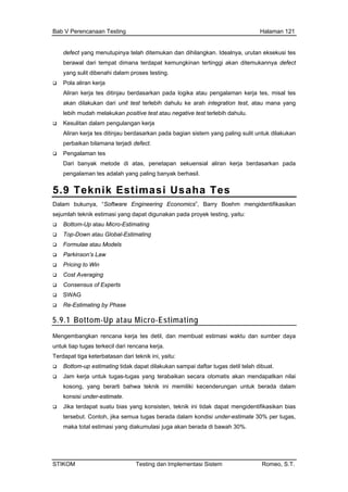 Bab V Perencanaan Testing Halaman 121
defect yang menutupinya telah ditemukan dan dihilangkan. Idealnya, urutan eksekusi tes
beraw dimana terdapat kemu n di defect
yang proses testing.
Pola aliran kerja
Aliran n pada l misal tes
akan dilakukan dari unit test terlebih dahul ana yang
lebih m an positive test atau ne ulu
Kesul
Aliran u berdasarkan pada ba ang paling s k dilakukan
perbaikan bilamana terjadi defect.
an kerja berdasarkan pada
pengalaman tes adalah yang paling banyak berhasil.
al dari tempat ngkinan tertinggi aka temukannya
sulit dibenahi dalam
kerja tes ditinjau berdasarka ogika atau pengalaman kerja tes,
u ke arah integration test, atau m
udah melakuk gative test terlebih dah .
itan dalam pengulangan kerja
kerja tes ditinja gian sistem y ulit untu
Pengalaman tes
Dari banyak metode di atas, penetapan sekuensial alir
5.9 Teknik Estimasi Usaha Tes
Dal ring Economics”, Barry Boehm mengidentifikasikan
sejuml testing, yaitu:
Top- al-Estimating
Cost Averagi
Re-E se
5.9
am bukunya, “Software Enginee
ah teknik estimasi yang dapat digunakan pada proyek
Bottom-Up atau Micro-Estimating
Down atau Glob
Formulae atau Models
Parkinson’s Law
Pricing to Win
ng
Consensus of Experts
SWAG
stimating by Pha
.1 Bottom-Up atau Micro-Estimating
Menge waktu dan sumber daya
ecil dari rencana kerja.
Ter
Bot k dapat dilakukan sampai daftar tugas detil telah dibuat.
endapatkan nilai
ki kecenderungan untuk berada dalam
tidak dapat mengidentifikasikan bias
isi under-estimate 30% per tugas,
mbangkan rencana kerja tes detil, dan membuat estimasi
untuk tiap tugas terk
dapat tiga keterbatasan dari teknik ini, yaitu:
tom-up estimating tida
Jam kerja untuk tugas-tugas yang terabaikan secara otomatis akan m
kosong, yang berarti bahwa teknik ini memili
konsisi under-estimate.
Jika terdapat suatu bias yang konsisten, teknik ini
tersebut. Contoh, jika semua tugas berada dalam kond
maka total estimasi yang diakumulasi juga akan berada di bawah 30%.
STIKOM Testing dan Implementasi Sistem Romeo, S.T.
 