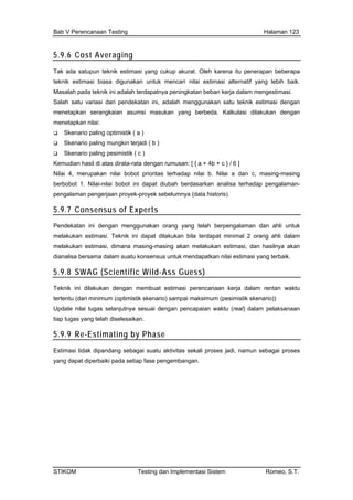 Bab V Perencanaan Testing Halaman 123
5.9.6 Cost Averaging
Tak ada satupun teknik estimasi yang cukup akurat. Oleh karena itu penerapan beberapa
teknik estimasi biasa digunakan untuk mencari nilai estimasi alternatif yang lebih baik.
Sala dalah menggunakan satu teknik estimasi dengan
men
Kem as dirata-rata dengan rumusan: [ { a + 4b + c } / 6 ]
berb
pen
5.9
Masalah pada teknik ini adalah terdapatnya peningkatan beban kerja dalam mengestimasi.
h satu variasi dari pendekatan ini, a
menetapkan serangkaian asumsi masukan yang berbeda. Kalkulasi dilakukan dengan
etapkan nilai:
Skenario paling optimistik ( a )
Skenario paling mungkin terjadi ( b )
Skenario paling pesimistik ( c )
udian hasil di at
Nilai 4, merupakan nilai bobot prioritas terhadap nilai b. Nilai a dan c, masing-masing
obot 1. Nilai-nilai bobot ini dapat diubah berdasarkan analisa terhadap pengalaman-
galaman pengerjaan proyek-proyek sebelumnya (data historis).
.7 Consensus of Experts
Pen an orang yang telah berpengalaman dan ahli untukdekatan ini dengan menggunak
melakukan estimasi. Teknik ini dapat dilakukan bila terdapat minimal 2 orang ahli dalam
melakukan estimasi, dimana masing-masing akan melakukan estimasi, dan hasilnya akan
dianalisa bersama dalam suatu konsensus untuk mendapatkan nilai estimasi yang terbaik.
5.9.8 SWAG (Scientific Wild-Ass Guess)
Teknik ini dilakukan dengan membuat estimasi perencanaan kerja dalam rentan waktu
ntu (dariterte minimum (optimistik skenario) sampai maksimum (pesimistik skenario))
Update nilai tugas selanjutnya sesuai dengan pencapaian waktu (real) dalam pelaksanaan
tiap tugas yang telah diselesaikan.
5.9.9 Re-Estimating by Phase
Estimasi tidak dipandang sebagai suatu aktivitas sekali proses jadi, namun sebagai proses
yang dapat diperbaiki pada setiap fase pengembangan.
STIKOM Testing dan Implementasi Sistem Romeo, S.T.
 