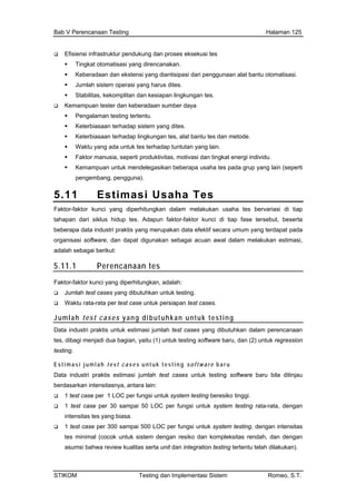 Bab V Perencanaan Testing Halaman 125
Efisiensi infrastruktur pendukung dan proses eksekusi tes
nsi yang diantisipasi dari penggunaan alat bantu otomatisasi.
stem operasi yang harus dites.
an dan kesiapan lingkungan tes.
dan keberadaan sumber daya
ng dites.
lingkungan tes, alat bantu tes dan metode.
untuk tes terhadap tuntutan yang lain.
individu.
apa usaha tes pada grup yang lain (seperti
5.11 stimasi Usaha Tes
Tingkat otomatisasi yang direncanakan.
Keberadaan dan ekste
Jumlah si
Stabilitas, kekomplit
Kemampuan tester
Pengalaman testing tertentu.
Keterbiasaan terhadap sistem ya
Keterbiasaan terhadap
Waktu yang ada
Faktor manusia, seperti produktivitas, motivasi dan tingkat energi
Kemampuan untuk mendelegasikan beber
pengembang, pengguna).
E
Faktor-faktor kunci yang diperhitungkan dalam melakukan usaha tes bervariasi di tiap
tahapan dari siklus hidup tes. Adapun faktor-faktor kunci di tiap fase tersebut, beserta
beberapa data industri praktis yang merupakan data efektif secara umum yang terdapat pada
organisasi software, dan dapat digunakan sebagai acuan awal dalam melakukan estimasi,
adalah sebagai berikut:
5.11.1 Perencanaan tes
Fak h:
s.
Jumlah
tor-faktor kunci yang diperhitungkan, adala
Jumlah test cases yang dibutuhkan untuk testing.
Waktu rata-rata per test case untuk persiapan test case
test cases yang dibutuhkan untuk testing
Dat m perencanaan
jumlah test cases untuk testing software baru bila ditinjau
er 300 sampai 500 LOC per fungsi untuk system testing, dengan intensitas
a industri praktis untuk estimasi jumlah test cases yang dibutuhkan dala
tes, dibagi menjadi dua bagian, yaitu (1) untuk testing software baru, dan (2) untuk regression
testing.
Estimasi jumlah test cases u nt u k t e s t in g sof tw a r e baru
Data industri praktis estimasi
berdasarkan intensitasnya, antara lain:
1 test case per 1 LOC per fungsi untuk system testing beresiko tinggi.
1 test case per 30 sampai 50 LOC per fungsi untuk system testing rata-rata, dengan
intensitas tes yang biasa.
1 test case p
tes minimal (cocok untuk sistem dengan resiko dan kompleksitas rendah, dan dengan
asumsi bahwa review kualitas serta unit dan integration testing tertentu telah dilakukan).
STIKOM Testing dan Implementasi Sistem Romeo, S.T.
 
