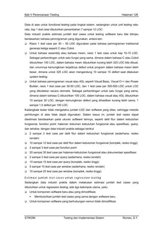 Bab V Perencanaan Testing Halaman 126
Data di atas untuk functional testing pada tingkat sistem, sedangkan untuk unit testing rata-
, tiap 1 test case dibutuhkan penambahan 7 sampai 1rata 2 LOC.
berd
atau Cobol.
test case untuk tiap 10-15 LOC.
dimana dalam bahasa C atau Cobol
LOC bila dibuat,
ya defect untuk program dalam bahasa mesin lebih
5 defect saat dilakukan
an untuk satu fungsi yang sama,
a dala m bahasa visual atau 4GL dibutuhkan
15 sampai 30 LOC, dengan kemungkinan defect yang dihasilkan kurang lebih sama, 1
h LOC dari software yang dites, sehingga metode
n. Dalam kasus ini, jumlah test cases dapat
nya, seperti detil fitur dalam kebutuhan
test case per detil fitur dalam kebutuhan fungsional (sederhana, resiko
nal (komplek, resiko tinggi)
se per halaman kebutuhan fungsional atau dokumentasi spesifikasi
ery (komplek, resiko tinggi)
Sed ang
kasi.
odifikasi.
Data industri praktis estimasi jumlah test cases untuk testing software baru bila ditinjau
asarkan bahasa pemrograman yang digunakan, antara lain:
Rasio 1 test case per 30 – 50 LOC digunakan pada bahasa pemrograman tradisional
generasi ketiga seperti C
Untuk bahasa assembly atau bahasa mesin, rasio 1
Sebagai perbandingan untuk satu fungsi yang sama,
dibutuhkan 100 LOC, dalam bahasa mesin dibutuhkan kurang lebih 325
dan umumnya kemungkinan terjadin
besar, dimana untuk 325 LOC akan mengandung 10 sampai 1
system testing.
Untuk bahasa pemrograman visual atau 4GL seperti Visual Basic, Visual C++ dan Power
Builder, rasio 1 test case per 30-50 LOC, dan 1 test case per 300-500 LOC untuk LOC
yang dikodekan secara otomatis. Sebagai perbanding
diman m bahasa C dibutuhkan 100 LOC, dala
sampai 1,5 defect per 100 LOC.
Kadangkala tester tidak mengetahui jumla
perhitungan di atas tidak dapat digunaka
diestimasi berdasarkan pada ukuran software lain
fungsional, function point, halaman dokumen kebutuhan fungsional atau spesifikasi, query,
dan window, dengan data industri praktis sebagai berikut:
2 sampai 3
rendah)
10 sampai 12 test case per detil fitur dalam kebutuhan fungsio
2 sampai 3 test case per function point
20 sampai 30 test ca
2 sampai 3 test case per query (sederhana, resiko rendah)
10 sampai 15 test case per qu
5 sampai 10 test case per window (sederhana, resiko rendah)
10 sampai 25 test case per window (komplek, resiko tinggi)
Estimasi jumlah test cases u nt u k regression testin g
angkan data industri praktis dalam melakukan estimasi jumlah test cases y
dibutuhkan untuk regression testing, ada tiga kelompok utama, yaitu:
Untuk komponen software baru atau yang dimodifi
Membutuhkan jumlah test cases yang sama dengan software baru.
Untuk komponen software yang berhubungan namun tidak dim
STIKOM Testing dan Implementasi Sistem Romeo, S.T.
 