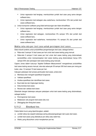 Bab V Perencanaan Testing Halaman 127
Untuk regression test lengkap, membutuhkan jumlah test case yang sama dengan
tuhkan 10% dari jumlah test
re yang tidak berhubungan dan tidak dimodifikasi.
Untuk regres 10% dari jumlah test
cases softwar
Untuk regress erhana, me kan 1% % dari jumlah test
cases softwar
Waktu rata-rata per tes ntuk persiapan test cases
software baru.
Untuk regression test sebagian atau sederhana, membu
cases software baru.
Untuk komponen softwa
Untuk regression test lengkap, membutuhkan jumlah test case yang sama dengan
software baru.
sion test sebagian, membutuhkan 5% sampai
e baru.
ion test sed mbutuh sampai 2
e baru.
t case u
Data industri praktris untuk produktifitas pengembangan test case, sebagai berikut:
st cases per hari untuk test cases testing yang manual.
dari persiapan test cases testing yang manual).
Capers Jones dalam estimasi produktifitas
test cases testing sec rata-rata seb 30 sampa t cases per orang per
bulan, atau 1,5 samp s per hari.
Cakupan pekerjaan d buatan test s, antar
Membaca dan mengerti spe sional.
Validasi spesifikasi.
i test cases
Ditamba a cakupan pekerjaan cases testing yang diotomatisasi,
Pem
Mel
Deb
.11.2 si tes
Rata-rata 3 sampai 10 te
Rata-rata 2 sampai 5 test cases per hari untuk test cases testing yang diotomatisasi
(produktifitas untuk mempersiapkan test cases testing yang diotomatisasi hanya 33%
sampai 55%
bukunya “Applied Software Measurement” meng
ara manual, anyak i 300 tes
ai 15 test case
ari proses pem case a lain:
sifikasi fung
Analisa spesifikasi dan identifikasi test cases
Buat data tes dan lingkungan testing
Dokumentasi test cases
Review dan validas
h dengan beberap untuk test
sebagai berikut:
rograman test cases
akukan cek program test cases (dry run)
ugging dan fixing test cases
5 Ekseku
Faktor-faktor kunci yang diperhitungkan, adalah:
Jumlah siklus tes (seperti seberapa sering siklus/pengulangan dari suatu test case).
Jumlah test cases yang dieksekusi per siklus atau batch tes.
Waktu yang dibutuhkan untuk menjalankan per tes.
STIKOM Testing dan Implementasi Sistem Romeo, S.T.
 