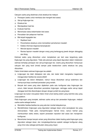 Bab V Perencanaan Testing Halaman 128
Cakupan usaha yang diestimasi untuk eksekusi tes meliputi:
Per membaca d meng ases)
Set-up lingk
Mendapatka
Evaluasi ha
Men
Bila
asalah
apat digunakan dalam melakukan
ktif.
Lingkungan tes belum ditetapkan, namun hanya dibutuhkan set-up sederhana dan
mempunyai biaya overhead perawatan yang rendah.
Banyak test cases yang akan dijalankan pada satu konfigurasi atau lingkungan tes
umum, tidak banyak dibutuhkan perubahan lingkungan, sehingga usaha set-up dapat
dianggap kecil bila dibandingkan dengan dengan jumlah tes yang besar.
Lingkungan tes bukan merupakan faktor trivial untuk testing sistem yang real-time atau yang
cross-platform.
Pada lingkungan yang komplek, estimasi usaha set-up dan perawatan lingkungan, meliputi
usaha-usaha sebagai berikut:
Mendaftar fasilitas-fasilitas tes yang ada dan menilai kelayakannya.
Mendefinisikan lingkungan yang digunakan sebagai dasar untuk serangkaian tes yang
direncanakan. Tidak perlu memperhitungkan hal-hal minor, namun hal-hal yang
membutuhkan waktu ekstra, seperti perawatan repositori test cases dan manajemen
konfigurasi.
Menentukan berapa banyak variasi yang dibutuhkan dalam testing pada lingkungan yang
digunakan sebagai dasar, dan mengkategorikannya apakah sebagai konfigurasi ulang
yang minor atau sebagai pembuatan ulang yang mayor.
siapan (waktu untuk an erti test c
ungan tes
Eksekusi tes
n hasil tes
sil tes
entukan status keberhasilan test cases
Pencatatan dan pelaporan hasil tes
terjadi kegagalan tes:
Replikasi hasil
Penambahan eksekusi untuk memastikan pemahaman m
Koleksi informasi diagnosa bersangkutan
Menulis laporan masalah
Review laporan masalah dengan orang yang bertanggung jawab dengan debugging
dan fixing
Estimasi waktu yang dibutuhkan untuk menjalankan per test case tergantung pada
lingkungan tes yang digunakan. Tidak ada petunjuk yang d
estimasi terhadap persiapan dan set-up lingkungan tes. Usaha yang dibutuhkan mempunyai
cakupan dari yang kecil (trivial) sampai pada keseluruhan usaha eksekusi tes yang
dibutuhkan.
Faktor trivial dalam estimasi lingkungan tes adalah:
Lingkungan tes telah ditetapkan dan ada, dan tester telah mengetahui bagaimana
menggunakan fasilitas tes secara efe
STIKOM Testing dan Implementasi Sistem Romeo, S.T.
 