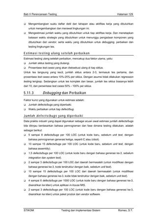 Bab V Perencanaan Testing Halaman 129
Menge ngkan suatu daftar detil dari tamba hapan atau aktifitas kerja yang dibutuhkan
untuk mengembangkan dan merawat lingkungan ini.
g
ndor, serta waktu yang dibutuhkan untuk debugging, perbaikan dan
Mengestimasi jumlah waktu yang dibutuhkan untuk tiap aktifitas kerja. Dan menetapkan
batasan waktu strategis yang dibutuhkan untuk menunggu pengadaan komponen yan
dibutuhkan dari ve
testing lingkungan tes.
Estimasi testing ulang setelah perbaikan
Estimasi testing ulang setelah perbaikan, mencakup dua faktor utama, yaitu:
Jumlah esting yang diula
Prosentase test cas tiap s
Untuk tes la ra 2-3 tes pertam dan
prosentase test cases a Dengan as dilakukan regr sion
testing lengkap. Sedangkan untuk tes kompl besar, jumlah tes siklus lebih
dari 10, dan persentase r siklus.
5.11.3 Perbaikan
siklus t ngi.
es yang akan dieksekusi ulang di iklus.
ngsung yang kecil, jumlah siklus anta , termasuk a,
ntara 10%-25% per siklus. umsi tidak es
ek dan biasanya
test cases 50% - 100% pe
Debugging dan
Faktor kunci yang digunakan untuk estimasi a
Jumlah defects/bug
Waktu perbaikan un
Jumla i
dalah:
s yang diperbaiki.
tuk tiap defect/bug.
h defects/bugs yang diperbaik
Data praktis industri yan akan sebagai acuan awa jumlah defec ugs
bila ditinjau berdasarkan bahasa pemrogram n fase dimana testing di alah
1,5 defects/bugs per 100 LOC (untuk kode baru dengan bahasa generasi ke-3, sebelum
integration dan system test).
2 sampai 3 defects/bugs per 100 LOC dari daerah bermasalah (untuk modifikasi dengan
bahasa generasi ke-3, kode terstruktur dengan baik, sebelum unit test).
10 sampai 15 defects/bugs per 100 LOC dari daerah bermasalah (untuk modifikasi
dengan bahasa generasi ke-3, kode tidak terstruktur dengan baik, sebelum unit test).
4 sampai 6 defects/bugs per 1000 LOC (untuk kode baru dengan bahasa generasi ke-3,
diserahkan ke klien) untuk aplikasi in-house MIS.
2 sampai 3 defects/bugs per 100 LOC (untuk kode baru dengan bahasa generasi ke-3,
diserahkan ke klien) untuk paket produk dari vendor software.
g dapat digun l estimasi ts/b
an da lakukan, ad
sebagai berikut:
5 sampai 8 defects/bugs per 100 LOC (untuk kode baru, sebelum unit test, dengan
bahasa pemrograman generasi ketiga, seperti C atau cobol).
10 sampai 15 defects/bugs per 100 LOC (untuk kode baru, sebelum unit test, dengan
bahasa assembly).
STIKOM Testing dan Implementasi Sistem Romeo, S.T.
 