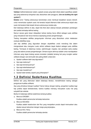 Pengenalan Halaman 4
Validasi melihat kebenaran sistem, apakah proses yang telah ditulis dalam spesifikasi adalah
apa yang sebenarnya diinginkan atau dibutuhkan oleh pengguna. (Are we building the right
system?)
Deteksi error: Testing seharusnya berorientasi untuk membuat kesalahan secara intensif,
untuk menentukan apakah suatu hal tersebut terjadi bilamana tidak seharusnya terjadi atau
suatu hal tersebut tidak terjadi dimana seharusnya mereka ada.
Dari beberapa definisi di atas, dapat kita lihat akan adanya banyak perbedaan pandangan
dari praktisi terhadap definisi testing.
Namun secara garis besar didapatkan bahwa testing harus dilihat sebagai suatu aktifitas
yang menyeluruh dan terus-menerus sepanjang proses pengembangan.
Testing merupakan aktifitas pengumpulan informasi yang dibutuhkan untuk melakukan
evaluasi efektifitas kerja.
Jadi tiap aktifitas yang digunakan dengan obyektifitas untuk menolong kita dalam
mengevaluasi atau mengukur suatu atribut software dapat disebut sebagai suatu aktifitas
testing. Termasuk di dalamnya review, walk-through, inspeksi, dan penilaian serta analisa
yang ada selama proses pengembangan. Dimana tujuan akhirnya adalah untuk mendapatkan
informasi yang dapat diulang secara konsisten (reliable) tentang hal yang mungkin sekitar
software dengan cara termudah dan paling efektif, antara lain:
Apakah software telah siap digunakan?
Apa saja resikonya?
Apa saja kemampuannya?
Apa saja keterbatasannya?
Apa saja masalahnya?
Apakah telah berlaku seperti yang diharapkan?
1.2 Definisi Sederhana Kualitas
Definisi lain yang ditemukan dalam beberapa literatur, mendefinisikan testing sebagai
pengukuran kualitas software.
Apa yang dimaksud dengan kualitas? Sama halnya dengan testing, pengertian kualitas bagi
tiap praktisi dapat berbeda-beda, karena kualitas memang merupakan suatu hal yang
subyektif dan abstrak.
Berikut ini beberapa definisi sederhana tentang kualitas:
Menurut CROSBY:
Kualitas adalah pemenuhan terhadap kebutuhan.
Menurut ISO-8402:
Kualitas adalah keseluruhan dari fitur yang menjadikan produk dapat memuaskan atau
dipakai sesuai kebutuhan dengan harga yang terjangkau.
Menurut W.E. Perry:
Kualitas adalah pemenuhan terhadap standar.
STIKOM Testing dan Implementasi Sistem Romeo, S.T.
 