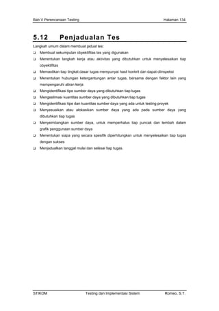 Bab V Perencanaan Testing Halaman 134
5.12 Penjadualan Tes
Langkah umum dalam membuat jadual tes:
Membuat sekumpulan obyektifitas tes yang digunakan
Menentukan langkah kerja atau aktivitas yang dibutuhkan untuk menyelesaikan tiap
untuk memperhalus tiap puncak dan lembah dalam
obyektifitas
Memastikan tiap tingkat dasar tugas mempunyai hasil konkrit dan dapat diinspeksi
Menentukan hubungan ketergantungan antar tugas, bersama dengan faktor lain yang
mempengaruhi aliran kerja
Mengidentifikasi tipe sumber daya yang dibutuhkan tiap tugas
Mengestimasi kuantitas sumber daya yang dibutuhkan tiap tugas
Mengidentifikasi tipe dan kuantitas sumber daya yang ada untuk testing proyek
Menyesuaikan atau alokasikan sumber daya yang ada pada sumber daya yang
dibutuhkan tiap tugas
Menyeimbangkan sumber daya,
grafik penggunaan sumber daya
Menentukan siapa yang secara spesifik diperhitungkan untuk menyelesaikan tiap tugas
dengan sukses
Menjadualkan tanggal mulai dan selesai tiap tugas.
STIKOM Testing dan Implementasi Sistem Romeo, S.T.
 