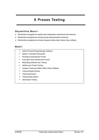 6 Proses Testing
Obyektifitas Materi:
Memberikan pengetahuan sekilas akan keberadaan standarisasi internasional.
Memberikan pengetahuan tentang proses testing beserta produknya .
Memberikan pengetahuan tentang integrasi testing dalam siklus hidup software.
Materi:
Definisi Proses Pengembangan Software
Definisi “Umbrella Frameworks”
Pentingnya Standarisasi Proses
Hubungan Antar Standarisasi Proses
Metodologi Software dan Testing
Aktifitas dan Produk Testing
Integrasi Testing ke Dalam Siklus Hidup Software
Testing Dengan Review
Testing Kebutuhan
Testing Disain Sistem
Otomatisasi Testing
STIKOM Testing dan Implementasi Sistem Romeo, S.T.
 