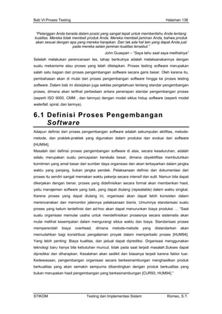 Bab VI Proses Testing Halaman 136
“Pelanggan Anda berada dalam posisi yang sangat tepat untuk memberitahu Anda
kualitas. Mereka tidak membeli produk Anda. Mereka membeli jaminan Anda, bahwa
tentang
produk
akan sesuai dengan apa yang mereka harapkan. Dan tak ada hal lain yang dapat Anda jual
pada mereka selain jaminan kualitas tersebut.”
John Guaspari – “Saya tahu saat saya melihatnya”
Setelah melakukan perencanaan tes, tahap berikutnya adalah melaksanakannya dengan
suatu mekanisme atau proses yang telah ditetapkan. Proses testing software merupakan
salah satu bagian dari proses pengembangan software secara garis besar. Oleh karena itu,
pembahasan akan di mulai dari proses pengembangan software hingga ke proses testing
software. Dalam bab ini disisipkan juga sekilas pengetahuan tentang standar pengembangan
proses, dimana akan terlihat perbedaan antara penerapan standar pengembangan proses
(seperti ISO 9000, CMM , dan lainnya) dengan model siklus hidup software (seperti model
waterfall, spiral, dan lainnya).
6.1 Definisi Proses Pengembangan
Software
Adapun definisi dari proses pengembangan software adalah sekumpulan aktifitas, metode-
metode, dan praktek-praktek yang digunakan dalam produksi dan evolusi dari software
[HUM94].
Masalah dari definisi proses pengembangan s ftware di atas, secara keseluruhan, adalah
selalu merupakan suatu pencapaian berskala besar, dimana obyektifitas membutuhkan
komitmen yang amat besa terbayarkan dalam jangka
pelaksanaan bisnis. Umumnya standarisasi suatu
proses yang belum terdefinisi dan ad-hoc akan dapat menurunkan biaya produksi … “Saat
suatu organisasi memulai usaha untuk mendefinisikan prosesnya secara sistematis akan
mulai melihat kesempatan dalam mengurangi siklus waktu dan biaya. Standarisasi proses
memperendah biaya overhead, dimana metode-metode yang distandarkan akan
memudahkan bagi konstribusi pengalaman proyek dalam memperbaiki proses [HUM94].
Yang lebih penting: Biaya kualitas, dan jadual dapat diprediksi. Organisasi menggunakan
teknologi baru hanya bila kebutuhan muncul, tidak pada saat terjadi masalah.Sukses dapat
diprediksi dan diharapkan. Kesalahan akan sedikit dan biasanya terjadi karena faktor luar.
Kedewasaan, pengembangan o gan menghasilkan produk
berkualitas yang akan semakin sempurna dibandingkan dengan produk berkualitas yang
o
r dari sumber daya organisasi dan akan
waktu yang panjang, bukan jangka pendek. Pelaksanaan definisi dan dokumentasi dari
proses itu sendiri sangat memakan waktu pekerja secara intensif dan sulit. Namun bila dapat
dikerjakan dengan benar, proses yang didefinisikan secara formal akan memberikan hasil,
yaitu manajemen software yang baik, yang dapat diulang (repeatable) dalam waktu singkat.
Karena proses yang dapat diulang ini, organisasi akan dapat lebih konsisten dalam
merencanakan dan memonitor jalannya
rganisasi secara berkesinambun
bukan merupakan hasil pengembangan yang berkesinambungan [CUR93, HUM94].”
STIKOM Testing dan Implementasi Sistem Romeo, S.T.
 