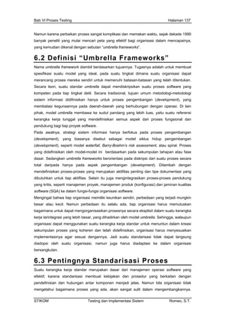 Bab VI Proses Testing Halaman 137
Namun karena perbaikan proses sangat komplikasi dan memakan waktu, sejak dekade 1990
banyak peneliti yang mulai mencari peta yang efektif bagi organisasi dalam mencapainya,
yang kemudian dikenal dengan sebutan “umbrella frameworks”.
6.2 Definisi “Umbrella Frameworks”
Nama umbrella framework diambil berdasarkan tujuannya. Tugasnya adalah untuk membuat
spesifikasi suatu model yang ideal, pada suatu tingkat dimana suatu organisasi dapat
merancang proses mereka sendiri untuk memenuhi batasan-batasan yang telah ditentukan.
Secara teori, suatu standar umbrella dapat mendiskripsikan suatu proses software yang
kompeten pada tiap tingkat detil. Secara tradisional, tujuan umum metodologi-metodologi
sistem informasi didifinisikan hanya untuk proses pengembangan (development), yang
gan dengan operasi. Di lain
luas, yaitu suatu referensi
bagi tiap proyek software.
Pada awalnya, strategi sistem informasi hanya berfokus pada proses pengembangan
(development), yang idup pengembangan
(development), seperti model waterfall, Barry-Boehm’s risk assessment, atau spiral. Proses
efinisikan el-model ini berdasa mpulan taha
dasar. Sedangkan roses secara
h m
mendefinisikan pr kan a doku g
dibutuhkan untuk tiap aktifitas. Selain itu juga m
sepert e si) dan ja
software (SQA) ke gsi organisasi
Mengingat bahwa nikan sendiri, perbedaan yang terjadi mungkin
il. an
untuk se eksplisit dalam s
kerja terintegrasi ya oleh model umbrella. Sehingga, walaupun
organisasi dapat k un
dide s ikan
implementasinya adi pat langsung
diadopsi oleh su harus diadaptasi ke dala
bersangkutan.
6.3 Pent s
membatasi kegunaannya pada daerah-daerah yang berhubun
pihak, model umbrella membawa ke sudut pandang yang lebih
kerangka kerja tunggal yang mendefinisikan semua aspek dari proses fungsional dan
pendukung
biasanya disebut sebagai model siklus h
yang did oleh mod rkan pada seku pan atau fase
umbrella frameworks berorient
anya pada aspek pengemba
oses-proses yang merupa
asi pada diskripsi dari suatu p
ngan (development). Dita
ktifitas penting dan tipe
total daripada bah dengan
mentasi yan
engintegrasikan proses-pros
n produk (konfigura
software.
es pendukung
minan kualitasyang kritis, i manajemen proyek, manajem
dalam fungsi-fun
tiap organisasi memiliki keu
Namun perbedaan itu selalu
dapat mengorganisasikan pro
besar atau kec
bagaimana
ada, tiap organisasi harus
snya secara
memutusk
uatu kerangka
ng lebih besar, yang dihadirkan
menggunakan suatu kerangka
es yang koheren dan telah
agar sesuai dengannya. J
erja standar untuk menunt
finisikan, organisasi haru
suatu standarisasi tidak da
dalam kreasi
menyesuasekumpulan pros
atu organisasi, namun juga
ingnya Standa
m organisasi
risasi Prose
Suatu kerangka kerja standar merupakan dasar dari manajemen operasi software yang
efektif, karena standarisasi membuat kebijakan dan prosedur yang berkaitan dengan
pendefinisian dan hubungan antar komponen menjadi jelas. Namun bila organisasi tidak
mengetahui bagaimana proses yang ada, akan sangat sulit dalam mengembangkannya.
STIKOM Testing dan Implementasi Sistem Romeo, S.T.
 