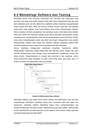 Bab VI Proses Testing Halaman 139
6.5 Metodologi Software dan Testing
Metodologi berarti suatu kumpulan tahap-tahap atau fase-fase atau tugas-tugas yang
berurutan, dan biasa juga disebut sebagai model siklus hidup. Berdasarkan pada apa yang
telah dijelaskan pada sub bab sebelumnya, dijelaskan bahwa standarisasi pengembangan
proses (seperti ISO 9000, CMM, dan lain-lain) memiliki cakupan yang lebih luas daripada
model siklus hidup software, yang hanya berfokus pada proses pengembangan software.
Namun walaupun demikian pengetahuan dan penerapan suatu model siklus hidup software
tetap harus dimiliki oleh organisasi sebagai proses utama yang akan dikembangkan, dengan
mangadopsi dan mengadaptasikan suatu standar pengemba n proses lebih lanjut. Karena
untuk dapat mengembangkan proses yang telah ada dengan menggunakan suatu standar
pengemba k
emiliki pengetahuan akan model proses yang sedang atau telah diterapkan.
tan.
nga
ngan software akan sangat sulit dilakukan bilamana organisasi tersebut tida
m
Semua metodologi menggunakan pendekatan tahap/fase. Keseluruhan aktifitas
pengembangan dibagi-bagi menjadi tahap-tahap atau fase-fase utama, dengan tiap tahap
memiliki serahan/produk akhir sebagai tanda terselesaikannya pelaksanaan proses dari
tahap tersebut. Tahapan-tahapan ini mungkin akan bervariasi di tiap organisasi, namun
secara keseluruhan dapat dinyatakan ke dalam empat tahap dasar yang sama, yaitu: (1)
analisa, (2) disain, (3) implementasi, dan (4) perawa
Gambar 6.2 Model siklus hidup software.
Metodologi software yang efektif berarti bahwa tahapan detil didefinisikan untuk tiap fase
pengembangan. Sedangkan metodologi testing harus merupakan salah satu bagian dari
keseluruhan metodologi software. Metodologi testing harus mempertimbangkan apa
(tahapan-tahapannya) dan kapan (waktu). Bagaimanapun juga, pada praktek, testing sangat
kurang dideskripsikan dan telah berevolusi secara cepat ke arah prosedur testing organisasi
yang telah kadaluwarsa dan tidak efektif.
STIKOM Testing dan Implementasi Sistem Romeo, S.T.
 