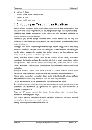 Pengenalan Halaman 5
Menurut R. Glass:
Kualitas adalah tingkat kesempurnaan.
Menurut J. Juran:
Kualitas adalah tepat guna.
1.3 Hubungan Testing dan Kualitas
Definisi software berkualitas adalah software yang bebas error dan bug secara obyektif, tepat
waktu dan dana, sesuai dengan kebutuhan atau keinginan dan dapat dirawat (maintainable).
Pengertian kata obyektif adalah suatu proses pembuktian yang terstruktur, terencana dan
tercatat / terdokumentasi dengan baik.
Pendekatan yang obyektif sangat diperlukan karena kualitas adalah suatu hal yang tidak
nyata dan subyektif. Ia tergantung pada pelanggan dan hal-hal lain yang mempengaruhinya
secara keseluruhan.
Pelanggan pada proyek pengembangan software dapat meliputi pengguna akhir (end-users),
tester dari pelanggan, petugas kontrak dari pelanggan, pihak manajemen dari pelanggan,
pemilik saham, reviewer dari majalah, dan lain-lain, dimana tiap tipe pelanggan akan
mempunyai sudut pandang sendiri terhadap kualitas.
Testing membuat kualitas dapat dilihat secara obyektif, karena testing merupakan
pengukuran dari kualitas software. Dengan kata lain testing berarti pengendalian kualitas
(Quality Control - QC), dan QC mengukur kualitas produk, sedangkan jaminan kualitas
(Quality Assurance – QA) mengukur kualitas proses yang digunakan untuk membuat produk
berkualitas.
Walaupun demikian, testing tidak dapat memastikan kualitas software, namun dapat
memberikan kepercayaan atau jaminan terhadap software dalam suatu tingkat tertentu.
Karena testing merupakan pembuktian dalam suatu kondisi terkendali, dimana software
difungsikan sebagaimana yang diharapkan pada test case yang digunakan.
QA dan pengembangan produk adalah aktifitas yang berjalan secara paralel.
QA meliputi review dari metode pengembangan dan standar, review dari semua dokumentasi
(tidak hanya untuk standarisasi tapi juga verifikasi dan kejelasan isi). Secara keseluruhan QA
juga meliputi validasi kode.
Tugas dari QA adalah superset dari testing. Misinya adalah untuk membantu dalam
minimalisasi resiko kegagalan proyek.
Tiap individu QA harus memahami penyebab kegagalan proyek dan membantu tim untuk
mencegah, mendeteksi dan membenahi masalah.
Kadang tim testing direferensikan sebagai tim QA.
STIKOM Testing dan Implementasi Sistem Romeo, S.T.
 