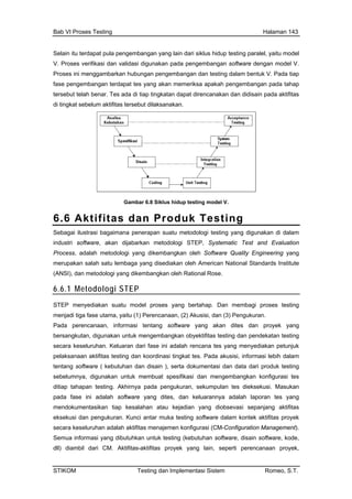 Bab VI Proses Testing Halaman 143
Selain itu terdapat pula p ting paralel, yaitu modelengembangan yang lain dari siklus hidup tes
V. Proses verifikasi dan validasi digunakan pada pengembangan software dengan model V.
Proses ini menggambarkan hubungan pengembangan dan testing dalam bentuk V. Pada tiap
fase pengembangan terdapat tes yang akan memeriksa apakah pengembangan pada tahap
tersebut telah benar. Tes ada di tiap tingkatan dapat direncanakan dan didisain pada aktifitas
di tingkat sebelum aktifitas tersebut dilaksanakan.
Gambar 6.8 Siklus hidup testing model V.
6.6 Aktifitas dan Produk Testing
Sebagai ilustrasi bagaimana penerapan suatu metodologi testing yang digunakan di dalam
industri software, akan dijabarkan metodologi STEP, Systematic Test and Evaluation
Process, adalah metodologi yang dikembangkan oleh Software Quality Engineering yang
merupakan salah satu lembaga yang disediakan oleh American National Standards Institute
(ANSI), dan metodologi yang dikembangkan oleh Rational Rose.
6.6.1 Metodologi STEP
STEP menyediakan sua embagi proses testing
igunakan untuk membuat spesifikasi dan mengembangkan konfigurasi tes
itiap tahapan testing. Akhirnya pada pengukuran, sekumpulan tes dieksekusi. Masukan
pada fase ini adalah software yang dites, dan keluarannya adalah laporan tes yang
mendokumentasikan tiap kesalahan atau kejadian yang diobsevasi sepanjang aktifitas
eksekusi dan pengukuran. Kunci antar muka testing software dalam kontek aktifitas proyek
secara keseluruhan adalah aktifitas menajemen konfigurasi (CM-Configuration Management).
Semua informasi yang dibutuhkan untuk testing (kebutuhan software, disain software, kode,
dll) diambil dari CM. Aktifitas-aktifitas proyek yang lain, seperti perencanaan proyek,
tu model proses yang bertahap. Dan m
menjadi tiga fase utama, yaitu (1) Perencanaan, (2) Akusisi, dan (3) Pengukuran.
Pada perencanaan, informasi tentang software yang akan dites dan proyek yang
bersangkutan, digunakan untuk mengembangkan obyektifitas testing dan pendekatan testing
secara keseluruhan. Keluaran dari fase ini adalah rencana tes yang menyediakan petunjuk
pelaksanaan aktifitas testing dan koordinasi tingkat tes. Pada akusisi, informasi lebih dalam
tentang software ( kebutuhan dan disain ), serta dokumentasi dan data dari produk testing
sebelumnya, d
d
STIKOM Testing dan Implementasi Sistem Romeo, S.T.
 