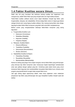 Pengenalan Halaman 6
1.4 Faktor Kualitas secara Umum
Salah satu hal yang mendasar bila berbicara tentang kualitas dan bagaimana cara
mengukurnya, adalah faktor-faktor apa yang menjadi tolok ukur bagi kualitas tersebut.
Faktor-faktor kualitas software secara umum dapat dibedakan menjadi tiga faktor, yaitu
fungsionalitas, rekayasa, dan adaptabilitas. Dimana ketiga faktor utama ini dapat juga disebut
sebagai dimensi dari ruang lingkup kualitas software. Dan masing-masing faktor akan dibagi-
bagi lagi ke dalam faktor-faktor komponen yang lebih detil untuk lebih menjelaskannya.
Berikut contoh yang mengilustrasikan beberapa faktor-faktor komponen yang sering
digunakan:
Fungsionalitas (Kualitas Luar)
Kebenaran (Correctness)
Reliabilitas (Reliability)
Kegunaan (Usability)
Integritas (Integrity)
Rekayasa (Kualitas Dalam)
Efisiensi (Efficiency)
Testabilitas (Testability)
Dokumentasi (Documentation)
Struktur (Structure)
Adaptabilitas (Kualitas ke Depan)
Fleksibilitas (Flexibility)
Reusabilitas (Reusability)
Maintainabilitas (Maintainability)
Karena itu testing yang bagus harus dapat mengukur semua faktor-faktor yang berhubungan,
yang tentunya tiap faktor komponen akan mempunyai tingkat kepentingan berbeda-beda
antar satu aplikasi dengan aplikasi yang lain. Contohnya pada sistem bisnis yang umum
komponen faktor kegunaan dan maintainabilitas merupakan faktor-faktor kunci, dimana untuk
program yang bersifat teknik mungkin tidak menjadi faktor kunci.
Jadi agar testing dapat sepenuhnya efektif, maka harus dijalankan untuk melakukan
pengukuran tiap faktor yang berhubungan dan juga menjadikan kualitas menjadi nyata dan
terlihat.
STIKOM Testing dan Implementasi Sistem Romeo, S.T.
 