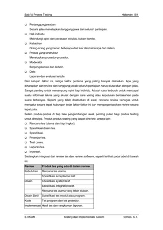Bab VI Proses Testing Halaman 154
Pertanggungjawaban
Secara jelas menetapkan tanggung jawa dari seluruh partisipan.
Hak individu
Melindungi opini dan perasaan individu, bukan komite.
benar, beberapa dari luar dan beberapa dari dalam.
integrasi dari review tes dan review software, seperti terlihat pada tabel di bawah
Kehadiran
Orang-orang yang
Proses yang terstruktur
Menetapkan prosedur-prosedur.
Moderator
Berpengalaman dan terlatih.
Data
Laporan dan evaluasi tertulis.
Dari ketujuh faktor ini, ketiga faktor pertama yang paling banyak diabaikan. Apa yang
diharapkan dari review dan tanggung jawab seluruh partisipan harus diutarakan dengan jelas.
Sangat penting untuk menampung opini tiap individu. Adalah cara terburuk untuk mencapai
suatu informasi teknis yang akurat dengan cara voting atau keputusan berdasarkan pada
suara terbanyak. Seperti yang telah disebutkan di awal, rencana review bertugas untuk
mengatur secara tepat hubungan antar faktor-faktor ini dan mengorganisasikan review secara
tepat pula.
Selain produk-produk di tiap fase pengembangan awal, penting pulan bagi produk testing
untuk direview. Produk-produk testing yang dapat direview, antara lain:
Rencana tes (utama dan tiap tingkat).
Spesifikasi disain tes.
Spesifikasi.
Prosedur tes.
Test cases.
Laporan tes.
Inventori.
Sedangkan
ini.
Review Produk tes yang ada di dalam review
Kebutuhan Rencana tes utama.
Spesifikasi acceptance test.
Disain Spesifikasi system test.
pesifikasi integration test.S
Rencana tes utama yang telah diubah.
Disain Detil Spesifikasi tes modul atau program.
Kode Tes program dan tes prosedur.
Implementasi Hasil tes dan rangkuman laporan.
STIKOM Testing dan Implementasi Sistem Romeo, S.T.
 