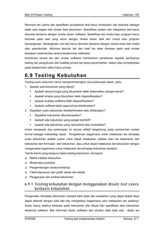 Bab VI Proses Testing Halaman 155
Rencana tes utama dan spesifikasi acceptance test harus dimasukan dan direview sebagai
salah satu bagian dari review fase kebutuhan. Spesifikasi system dan integration test harus
direview bersama dengan review disain software. Spesifikasi tes modul atau program harus
direview pada saat yang sama dengan review disain detil dari modul atau program
tan. S dari modul
doco aat review
bersangku erangkaian unit test harus direview bersama dengan review kode
atau pseu de. Akhirnya laporan tes dan hasil tes akan direview pada s
kesiapan implementasi secara keseluruhan dilakukan.
Kombinasi review tes dan review software memberikan penekanan kepada pentingnya
testing dan pengukuran dari kualitas produk tes tanpa penambahan beban atau kompleksitas
pada keseluruhan siklus hidup proses.
6.9 Testing Kebutuhan
Testing suatu dokumen harus mempertimbangkan dua pertanyaan dasar, yaitu:
1. Apakah ada kebutuhan yang hilang?
Ap semua fungsi yang dibutuhkan telah dialamatkan dengan benar?
Apakah kinerja yang dibutuhkan telah dispesifikasikan?
Apakah kualitas softwar
akah
e telah dispesifikasikan?
njawab dua pertanyaan ini secara efektif bergantung pada pemenuhan review
mban
Apakah software telah sepenuhnya didefinisikan?
2. Dapatkah suatu kebutuhan disederhanakan atau dihilangkan?
Dapatkah kebutuhan dikombinasikan?
Apakah ada kebutuhan yang sangat restriktif?
Apakah ada kebutuhan yang redundansi atau kontradiksi?
Untuk me
formal sebagai metodologi dasar. Pengetahuan bagaimana untuk melakukan tes terhadap
suatu kebutuhan adalah syarat untuk dapat melakukan validasi atau tes kebenaran dari
kebutuhan dan formulasi dari kebutuhan, atau untuk dapat melakukan tes kebutuhan dengan
menganalisa bagaimana untuk melakukan tes terhadap kebutuhan tersebut.
Teknik-teknik yang berguna dalam testing kebutuhan, termasuk:
Matrik validasi kebutuhan.
Model atau prototipe.
Penge gan secara bertahap.
Tabel keputusan dan grafik sebab dan akibat.
Penggrupan dan analisa kebutuhan.
6.9.1 Testing kebutuhan dengan menggunakan disain test cases
berbasis kebutuhan
Pengenalan terhadap kebutuhan menjadi lebih jelas dan kesalahan yang dapat terjadi akan
dapat dikenali dengan baik bila kita mengetahui bagaimana cara melakukan tes padanya.
Suatu kasus disebut berbasis pada kebutuhan bila dibuat dari spesifikasi atau kebutuhan
eksternal software. Bila informasi disain software dan struktur data tidak ada, disain tes
STIKOM Testing dan Implementasi Sistem Romeo, S.T.
 