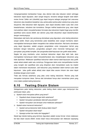 Bab VI Proses Testing Halaman 158
mengorganisasikan berdasarkan fungsi, atau elemen data atau
kebutuhan dapat digrupkan, akan sangat berguna, terutama se
keluaran sistem sehingga
bagai langkah awal dalam
ari area-area
u kesalahan-kesalahan atau perkecualian-perkecualian sebelumnya yang akan
disu dianalisa dalam suatu blok untuk
kes pat
m menyederhanakan formulasi atau kebutuhan tingkat tinggi yang memiliki
spe dibutuhkan dapat disederhanakan
den
Kebera omatisasi yang digunakan untuk testing kebutuhan
dikit. at membantu dalam
kan k lat bantu otomatisasi
ng terlalu komplek, dan penganalisa tabel keputusan dan grafik sebab akibat.
Segala hal yang membantu untu h baik, akan
meningkatkan kem lam men atau m kebutuhan yang
tidak diperluk ifikasi kebu an dalam bentuk tabel keputusan atau grafik
sebab akibat ntohnya. Penggunaan tabel u erlihatkan kondisi
yang mungki si aksi yang dii inkan akan meny an suatu tes implisit
dalam mene ksesan. Jadi kebutu yang disediak bentuk suatu tabel
keputusan ibat) akan apat dites seca dan akan dapat
divalidasi de
idak ada formula sederhana yang jelas untuk testing kebutuhan. Review yang baik
praktek testing kebutuhan.
6.10 Te g D
review formal. Daftar cek (checklist) juga dapat berguna sebagai pengingat d
kebutuhan ata
pervisi. Bila kebutuhan telah digrupkan, akan dapat
ederhanaan, redudansi dan konsistensi. Dengan melihat keseluruhan grup, akan da
memudahkan dala
sifikasi sama secara efektif, dan elemen yang tidak
gan membuangnya.
daan alat bantu dan pendukung ot
sangat se Disain yang berorientasi pada testabilitas akan sang
meningkat emampuan dalam mengetahui dan validasi kebutuhan. A
yang dapat digunakan, adalah program pengindekan untuk mengrupkan hal-hal yang
berkaitan dengan kebutuhan, penganalisa paragraf untuk menandai kebingungan dan
pernyataan ya
k membuat kebutu an dapat dites lebih
ampuan da yederhanakan enghilangkan
an. Melakukan spes tuh
adalah salah satu co ntuk memp
n dan spesifika ng ediak
ntukan kesu han an dalam
(atau grafik sebab ak d ra inheren
ngan amat mudah.
T
merupakan komponen dasar. Semua alat otomatisasi hanya akan memainkan peran yang
minor dalam
stin isa isin S tem
Sebagaiman tuhan, pa esting disain sistem juga mempunyai dua
pertanyaan d
Apakah s n pilihan yang b
Dapa dicapai dengan leb rhana?
Apak atan alte ang terbaik?
Apak a tercepat un elakukan pekerjaa
Apakah s emenuhi kebutuhan?
Apakah semua kebutuhan telah dicakup dalam disain?
pasaja sumber dan resiko dari kegagalan?
a pada testing kebu da t
asar, yaitu:
olusi merupaka enar?
tkah disain ih sede
ah merupakan pendek rnatif y
ah merupakan car tuk m n?
olusi m
Apakah merupakan disain kerja?
A
Sekali lagi metode testing yang dominan digunakan adalah review formal. Untuk melakukan
tes fase disain secara efektif, review disain harus direncanakan dan dilakukan sepanjang
STIKOM Testing dan Implementasi Sistem Romeo, S.T.
 